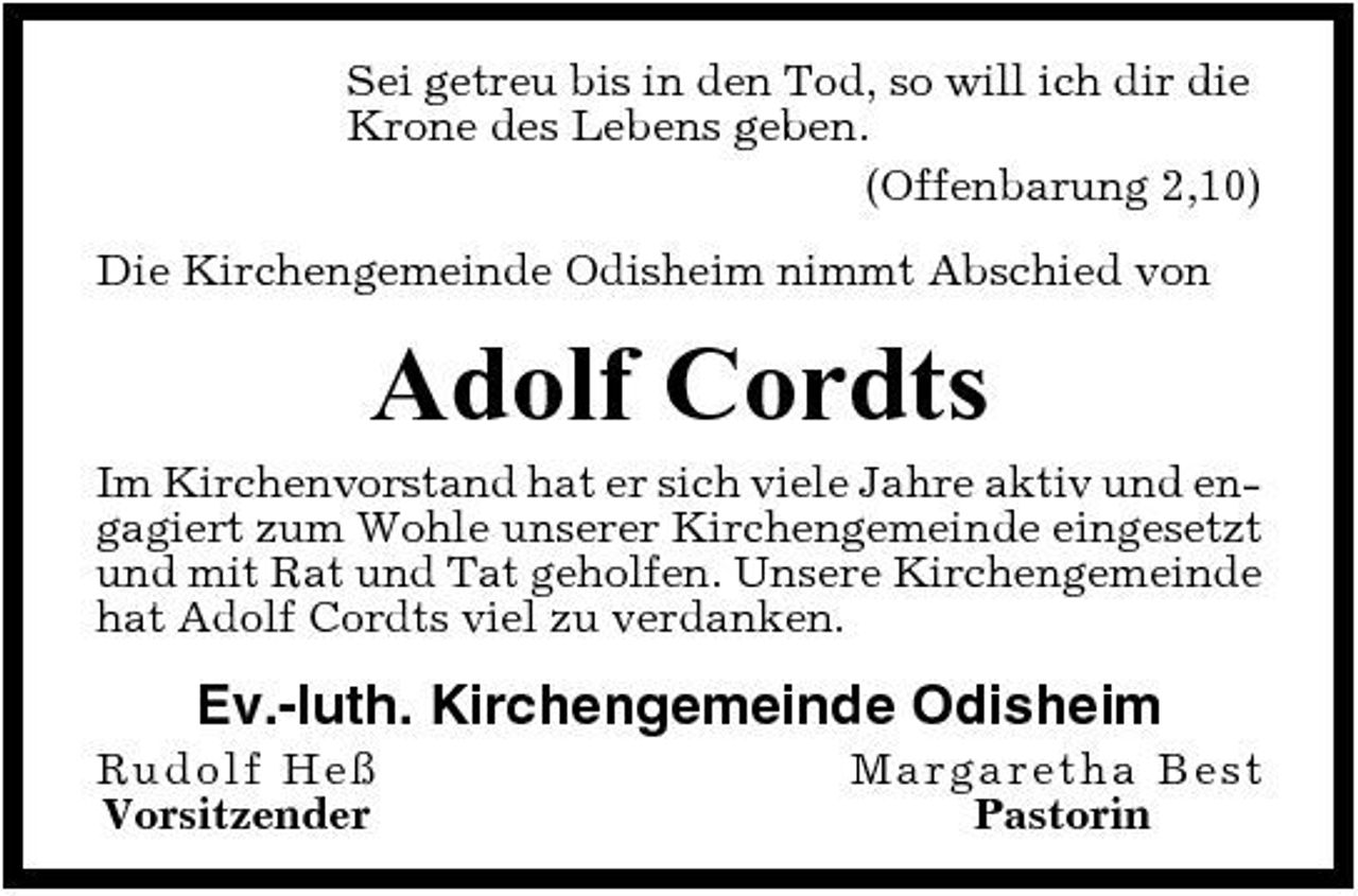<p>Sei getreu bis in den Tod, so will ich dir die Krone des Lebens geben. (Offenbarung 2,10) Die Kirchengemeinde Odisheim nimmt Abschied von</p><p>Adolf Cordts<br />Im Kirchenvorstand hat er sich viele Jahre aktiv und engagiert zum Wohle unserer Kirchengemeinde eingesetzt und mit Rat und Tat geholfen. Unsere Kirchengemeinde hat Adolf Cordts viel zu verdanken.</p><p>Ev.-luth. Kirchengemeinde Odisheim<br />Ru dolf Heß Vorsitzender Ma rg a re t ha Be st Pastorin</p>
