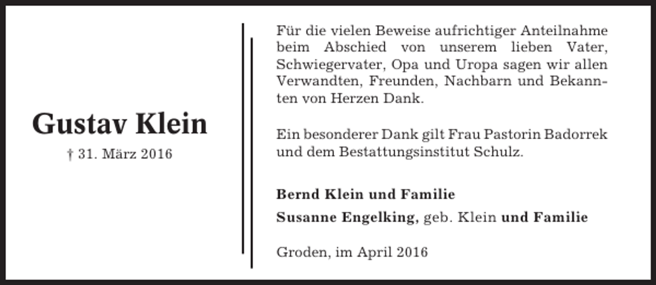 <p>Für die vielen Beweise aufrichtiger Anteilnahme<br />beim Abschied von unserem lieben Vater,<br />Schwiegervater, Opa und Uropa sagen wir allen<br />Verwandten, Freunden, Nachbarn und Bekannten von Herzen Dank.</p><p>Gustav Klein<br />† 31. März 2016</p><p>Ein besonderer Dank gilt Frau Pastorin Badorrek<br />und dem Bestattungsinstitut Schulz.</p><p>Bernd Klein und Familie<br />Susanne Engelking, geb. Klein und Familie<br />Groden, im April 2016</p>