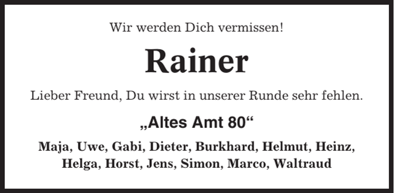 <p>Wir werden Dich vermissen!</p><p>Rainer<br />Lieber Freund, Du wirst in unserer Runde sehr fehlen.</p><p>„Altes Amt 80“<br />Maja, Uwe, Gabi, Dieter, Burkhard, Helmut, Heinz,<br />Helga, Horst, Jens, Simon, Marco, Waltraud</p>
