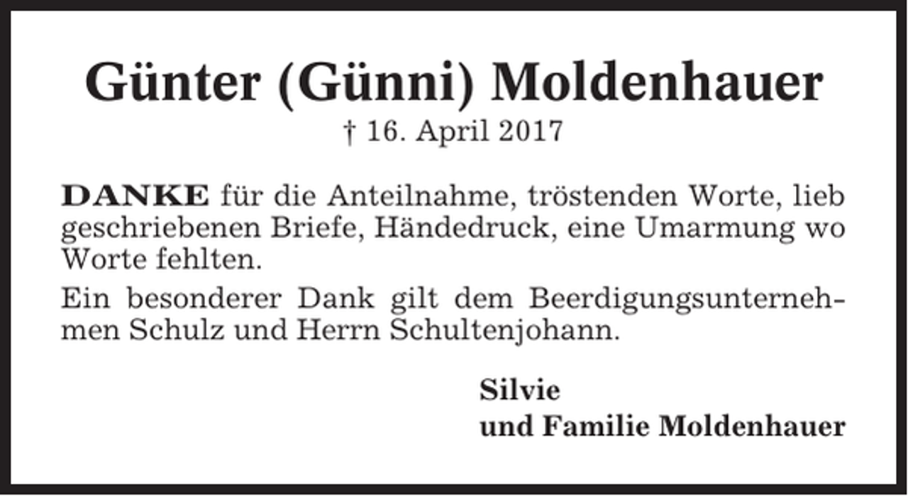 <p>Günter (Günni) Moldenhauer<br />† 16. April 2017<br />DANKE für die Anteilnahme, tröstenden Worte, lieb<br />geschriebenen Briefe, Händedruck, eine Umarmung wo<br />Worte fehlten.<br />Ein besonderer Dank gilt dem Beerdigungsunternehmen Schulz und Herrn Schultenjohann.<br />Silvie<br />und Familie Moldenhauer</p>