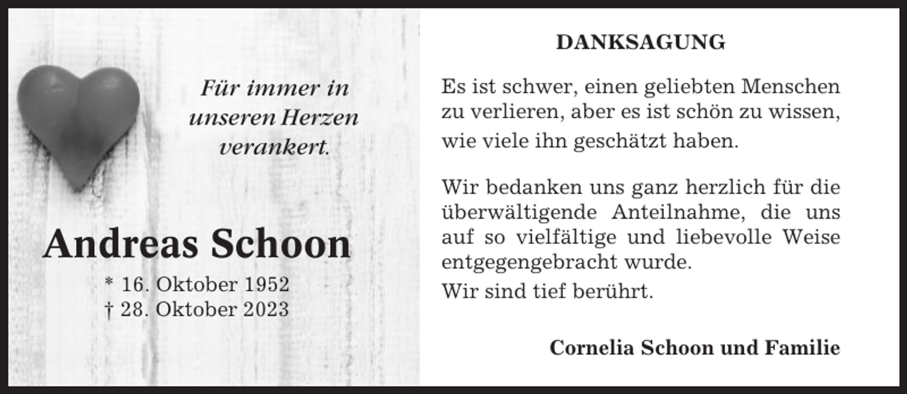 <p>DANKSAGUNG</p><p>Für immer in<br />unseren Herzen<br />verankert.</p><p>Andreas Schoon<br />* 16. Oktober 1952<br />† 28. Oktober 2023</p><p>Es ist schwer, einen geliebten Menschen<br />zu verlieren, aber es ist schön zu wissen,<br />wie viele ihn geschätzt haben.<br />Wir bedanken uns ganz herzlich für die<br />überwältigende Anteilnahme, die uns<br />auf so vielfältige und liebevolle Weise<br />entgegengebracht wurde.<br />Wir sind tief berührt.<br />Cornelia Schoon und Familie</p>