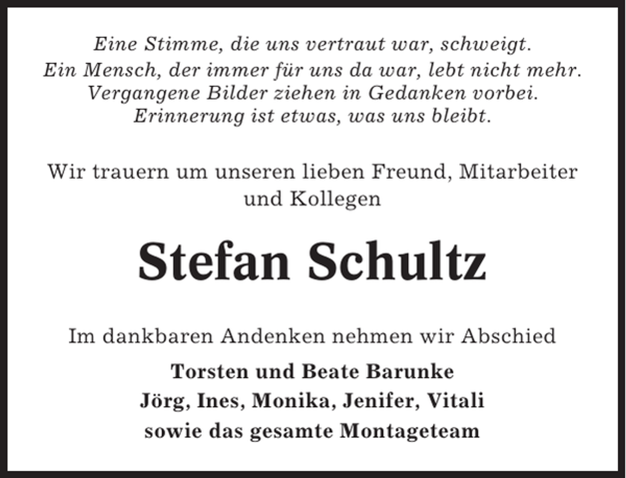 <p>Eine Stimme, die uns vertraut war, schweigt.<br />Ein Mensch, der immer für uns da war, lebt nicht mehr.<br />Vergangene Bilder ziehen in Gedanken vorbei.<br />Erinnerung ist etwas, was uns bleibt.</p><p>Wir trauern um unseren lieben Freund, Mitarbeiter<br />und Kollegen</p><p>Stefan Schultz<br />Im dankbaren Andenken nehmen wir Abschied<br />Torsten und Beate Barunke<br />Jörg, Ines, Monika, Jenifer, Vitali<br />sowie das gesamte Montageteam</p>