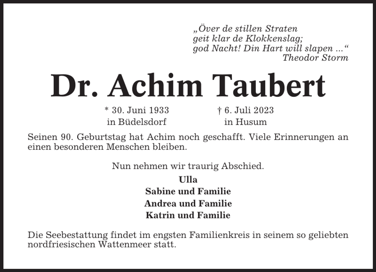 <p>„Över de stillen Straten<br />geit klar de Klokkenslag;<br />god Nacht! Din Hart will slapen ...“<br />Theodor Storm</p><p>Dr. Achim Taubert<br />* 30. Juni 1933<br />in Büdelsdorf</p><p>† 6. Juli 2023<br />in Husum</p><p>Seinen 90. Geburtstag hat Achim noch geschafft. Viele Erinnerungen an<br />einen besonderen Menschen bleiben.<br />Nun nehmen wir traurig Abschied.<br />Ulla<br />Sabine und Familie<br />Andrea und Familie<br />Katrin und Familie<br />Die Seebestattung findet im engsten Familienkreis in seinem so geliebten<br />nordfriesischen Wattenmeer statt.</p>