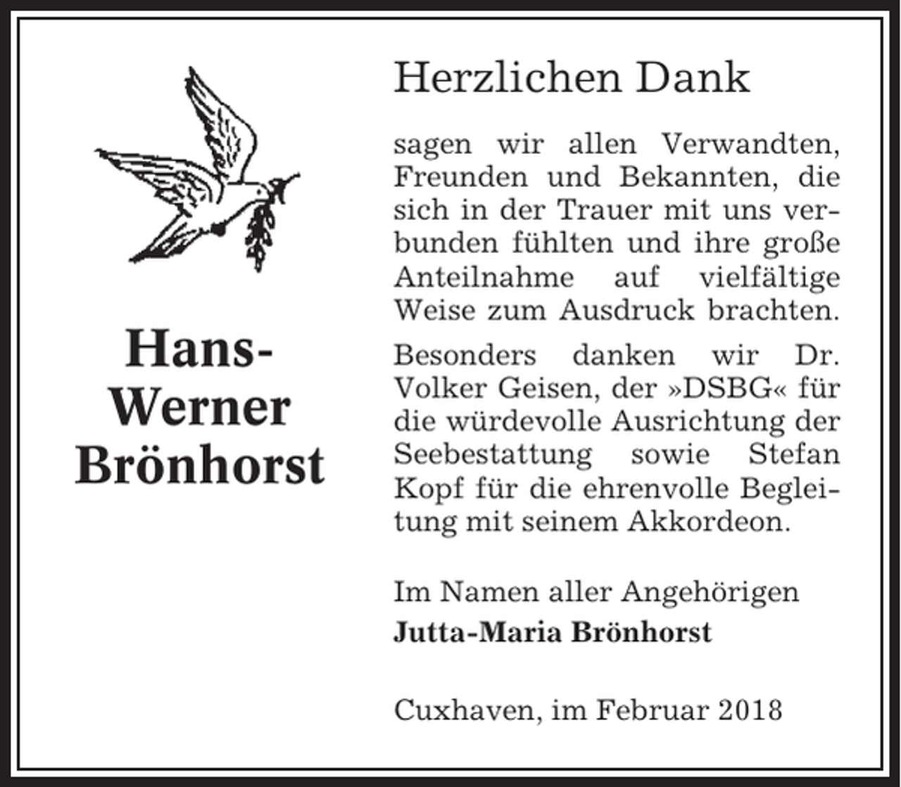 <p>Herzlichen Dank</p><p>HansWerner<br />Brönhorst</p><p>sagen wir allen Verwandten,<br />Freunden und Bekannten, die<br />sich in der Trauer mit uns verbunden fühlten und ihre große<br />Anteilnahme auf vielfältige<br />Weise zum Ausdruck brachten.<br />Besonders danken wir Dr.<br />Volker Geisen, der »DSBG« für<br />die würdevolle Ausrichtung der<br />Seebestattung sowie Stefan<br />Kopf für die ehrenvolle Begleitung mit seinem Akkordeon.<br />Im Namen aller Angehörigen<br />Jutta-Maria Brönhorst<br />Cuxhaven, im Februar 2018</p>