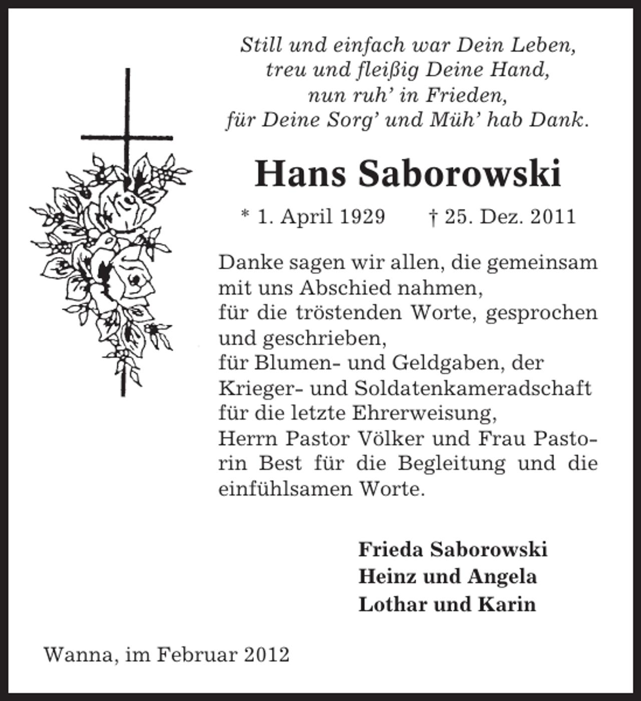 <p>Still und einfach war Dein Leben,<br />treu und fleißig Deine Hand,<br />nun ruh’ in Frieden,<br />für Deine Sorg’ und Müh’ hab Dank.</p><p>Hans Saborowski<br />* 1. April 1929</p><p>† 25. Dez. 2011</p><p>Danke sagen wir allen, die gemeinsam<br />mit uns Abschied nahmen,<br />für die tröstenden Worte, gesprochen<br />und geschrieben,<br />für Blumen- und Geldgaben, der<br />Krieger- und Soldatenkameradschaft<br />für die letzte Ehrerweisung,<br />Herrn Pastor Völker und Frau Pastorin Best für die Begleitung und die<br />einfühlsamen Worte.<br />Frieda Saborowski<br />Heinz und Angela<br />Lothar und Karin<br />Wanna, im Februar 2012</p>