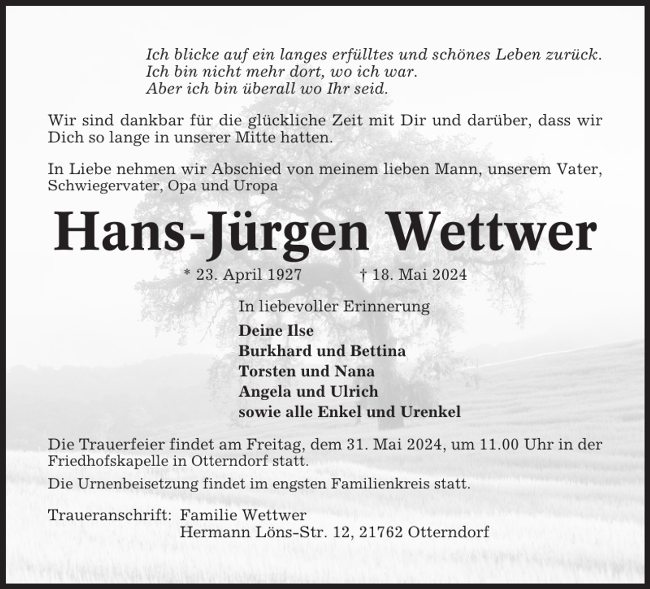 <p>Ich blicke auf ein langes erfülltes und schönes Leben zurück.<br />Ich bin nicht mehr dort, wo ich war.<br />Aber ich bin überall wo Ihr seid.<br />Wir sind dankbar für die glückliche Zeit mit Dir und darüber, dass wir<br />Dich so lange in unserer Mitte hatten.<br />In Liebe nehmen wir Abschied von meinem lieben Mann, unserem Vater,<br />Schwiegervater, Opa und Uropa</p><p>Hans-Jürgen Wettwer<br />* 23. April 1927</p><p>† 18. Mai 2024</p><p>In liebevoller Erinnerung<br />Deine Ilse<br />Burkhard und Bettina<br />Torsten und Nana<br />Angela und Ulrich<br />sowie alle Enkel und Urenkel<br />Die Trauerfeier findet am Freitag, dem 31. Mai 2024, um 11.00 Uhr in der<br />Friedhofskapelle in Otterndorf statt.<br />Die Urnenbeisetzung findet im engsten Familienkreis statt.</p><p>Traueranschrift: Familie Wettwer<br />Hermann Löns-Str. 12, 21762 Otterndorf</p>