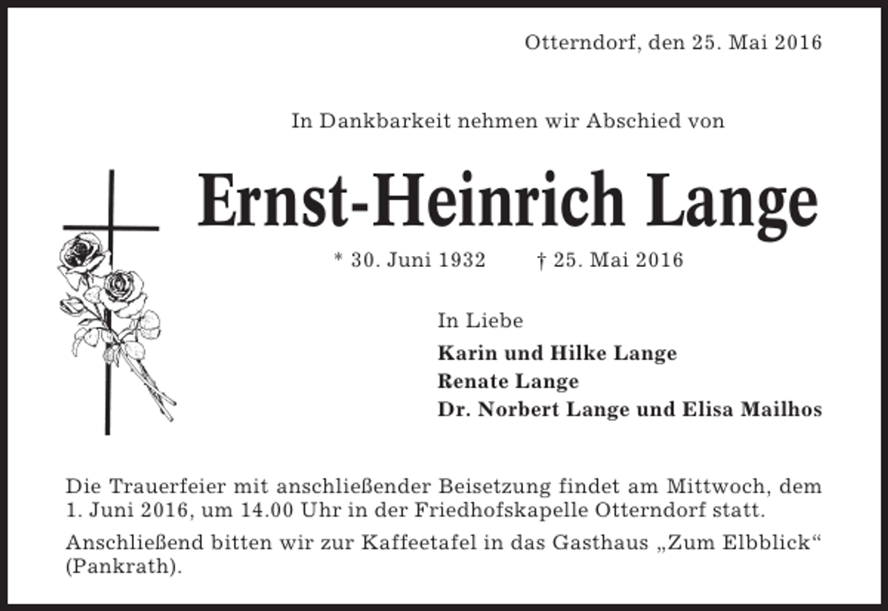 <p>Otterndorf, den 25. Mai 2016</p><p>In Dankbarkeit nehmen wir Abschied von</p><p>Ernst-Heinrich Lange<br />* 30. Juni 1932</p><p>† 25. Mai 2016</p><p>In Liebe<br />Karin und Hilke Lange<br />Renate Lange<br />Dr. Norbert Lange und Elisa Mailhos</p><p>Die Trauerfeier mit anschließender Beisetzung findet am Mittwoch, dem<br />1. Juni 2016, um 14.00 Uhr in der Friedhofskapelle Otterndorf statt.<br />Anschließend bitten wir zur Kaffeetafel in das Gasthaus „Zum Elbblick“<br />(Pankrath).</p>