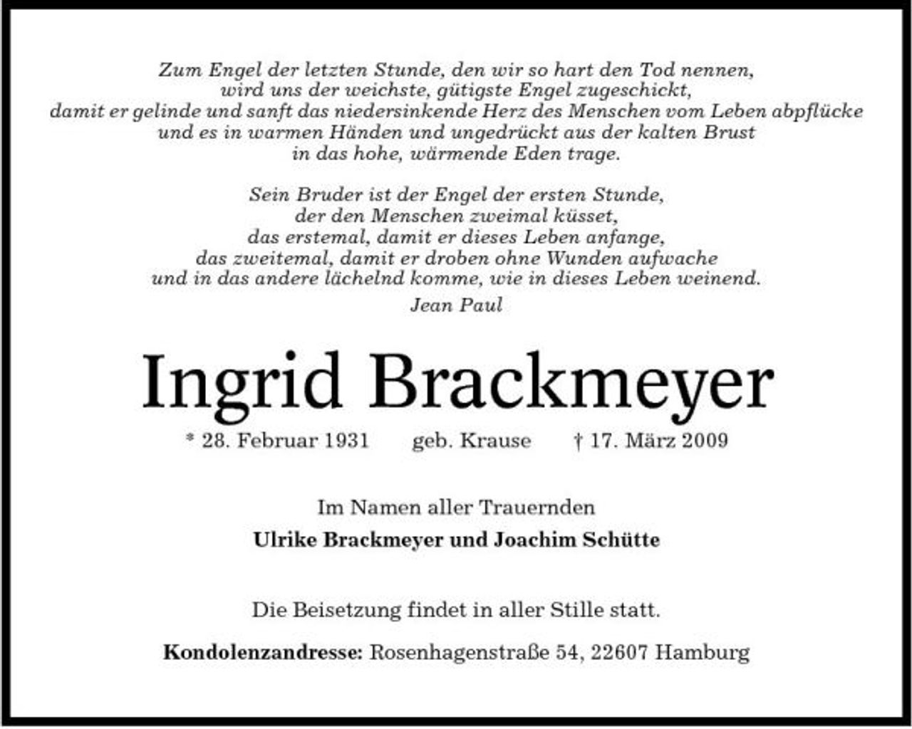 <p>Zum Engel der letzten Stunde, den wir so hart den Tod nennen, wird uns der weichste, gütigste Engel zugeschickt, damit er gelinde und sanft das niedersinkende Herz des Menschen vom Leben abpflücke und es in warmen Händen und ungedrückt aus der kalten Brust in das hohe, wärmende Eden trage. Sein Bruder ist der Engel der ersten Stunde, der den Menschen zweimal küsset, das erstemal, damit er dieses Leben anfange, das zweitemal, damit er droben ohne Wunden aufwache und in das andere lächelnd komme, wie in dieses Leben weinend. Jean Paul</p><p>Ingrid Brackmeyer<br />* 28. Februar 1931 geb. Krause † 17. März 2009 Im Namen aller Trauernden Ulrike Brackmeyer und Joachim Schütte Die Beisetzung findet in aller Stille statt. Kondolenzandresse: Rosenhagenstraße 54, 22607 Hamburg</p>