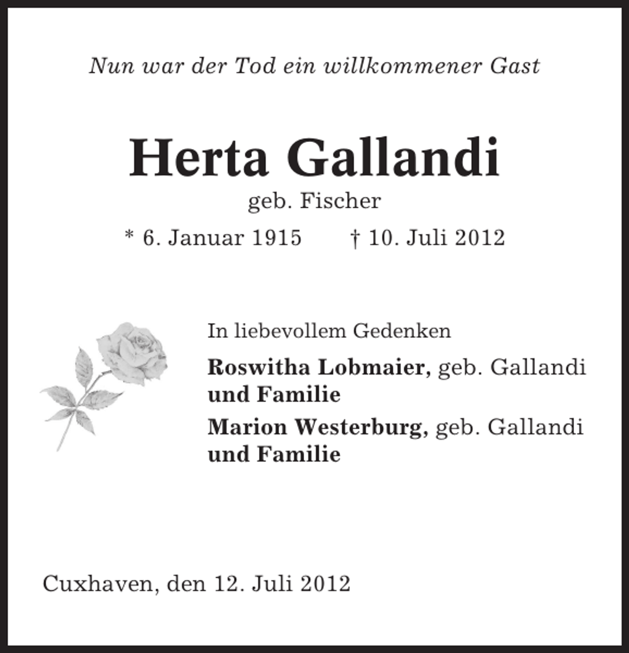 <p>Nun war der Tod ein willkommener Gast</p><p>Herta Gallandi<br />geb. Fischer<br />* 6. Januar 1915</p><p>† 10. Juli 2012</p><p>In liebevollem Gedenken</p><p>Roswitha Lobmaier, geb. Gallandi<br />und Familie<br />Marion Westerburg, geb. Gallandi<br />und Familie</p><p>Cuxhaven, den 12. Juli 2012</p>