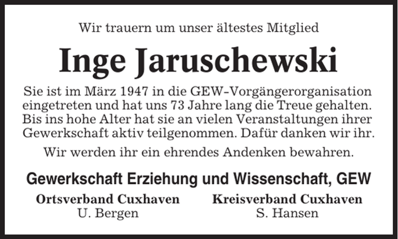 <p>Wir trauern um unser ältestes Mitglied</p><p>Inge Jaruschewski<br />Sie ist im März 1947 in die GEW-Vorgängerorganisation<br />eingetreten und hat uns 73 Jahre lang die Treue gehalten.<br />Bis ins hohe Alter hat sie an vielen Veranstaltungen ihrer<br />Gewerkschaft aktiv teilgenommen. Dafür danken wir ihr.<br />Wir werden ihr ein ehrendes Andenken bewahren.</p><p>Gewerkschaft Erziehung und Wissenschaft, GEW<br />Ortsverband Cuxhaven<br />U. Bergen</p><p>Kreisverband Cuxhaven<br />S. Hansen</p>