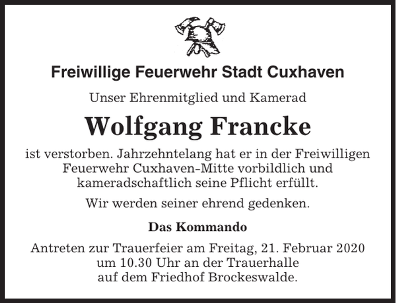 <p>Freiwillige Feuerwehr Stadt Cuxhaven<br />Unser Ehrenmitglied und Kamerad</p><p>Wolfgang Francke<br />ist verstorben. Jahrzehntelang hat er in der Freiwilligen<br />Feuerwehr Cuxhaven-Mitte vorbildlich und<br />kameradschaftlich seine Pflicht erfüllt.<br />Wir werden seiner ehrend gedenken.<br />Das Kommando<br />Antreten zur Trauerfeier am Freitag, 21. Februar 2020<br />um 10.30 Uhr an der Trauerhalle<br />auf dem Friedhof Brockeswalde.</p>