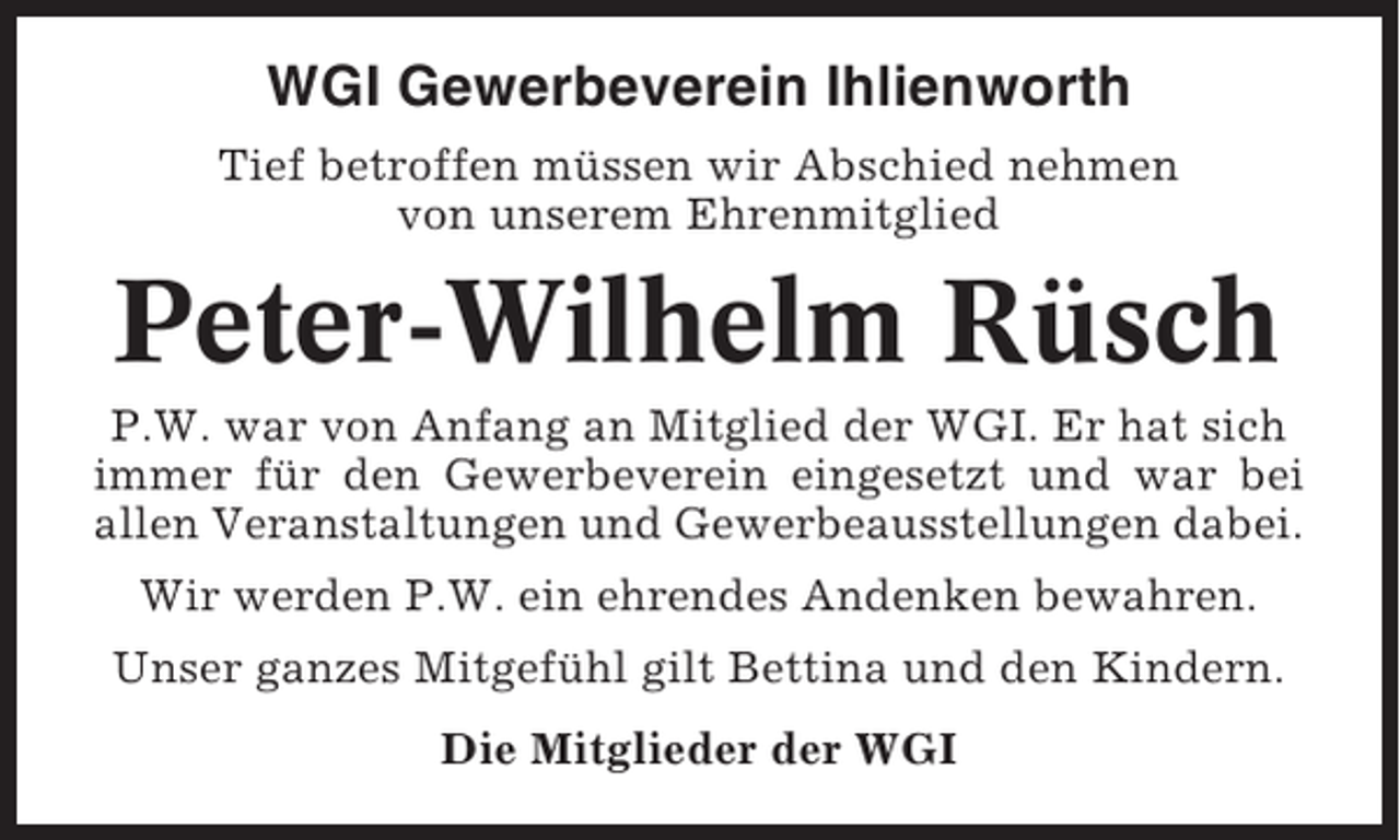 <p>WGI Gewerbeverein Ihlienworth<br />Tief betroffen müssen wir Abschied nehmen<br />von unserem Ehrenmitglied</p><p>Peter-Wilhelm Rüsch<br />P.W. war von Anfang an Mitglied der WGI. Er hat sich<br />immer für den Gewerbeverein eingesetzt und war bei<br />allen Veranstaltungen und Gewerbeausstellungen dabei.<br />Wir werden P.W. ein ehrendes Andenken bewahren.<br />Unser ganzes Mitgefühl gilt Bettina und den Kindern.<br />Die Mitglieder der WGI</p>