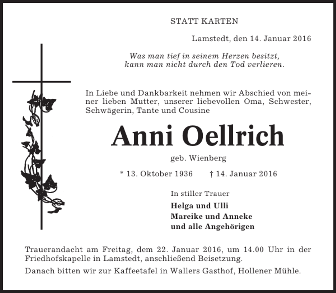 <p>STATT KARTEN<br />Lamstedt, den 14. Januar 2016<br />Was man tief in seinem Herzen besitzt,<br />kann man nicht durch den Tod verlieren.<br />In Liebe und Dankbarkeit nehmen wir Abschied von meiner lieben Mutter, unserer liebevollen Oma, Schwester,<br />Schwägerin, Tante und Cousine</p><p>Anni Oellrich<br />geb. Wienberg<br />* 13. Oktober 1936</p><p>† 14. Januar 2016</p><p>In stiller Trauer</p><p>Helga und Ulli<br />Mareike und Anneke<br />und alle Angehörigen<br />Trauerandacht am Freitag, dem 22. Januar 2016, um 14.00 Uhr in der<br />Friedhofskapelle in Lamstedt, anschließend Beisetzung.<br />Danach bitten wir zur Kaffeetafel in Wallers Gasthof, Hollener Mühle.</p>