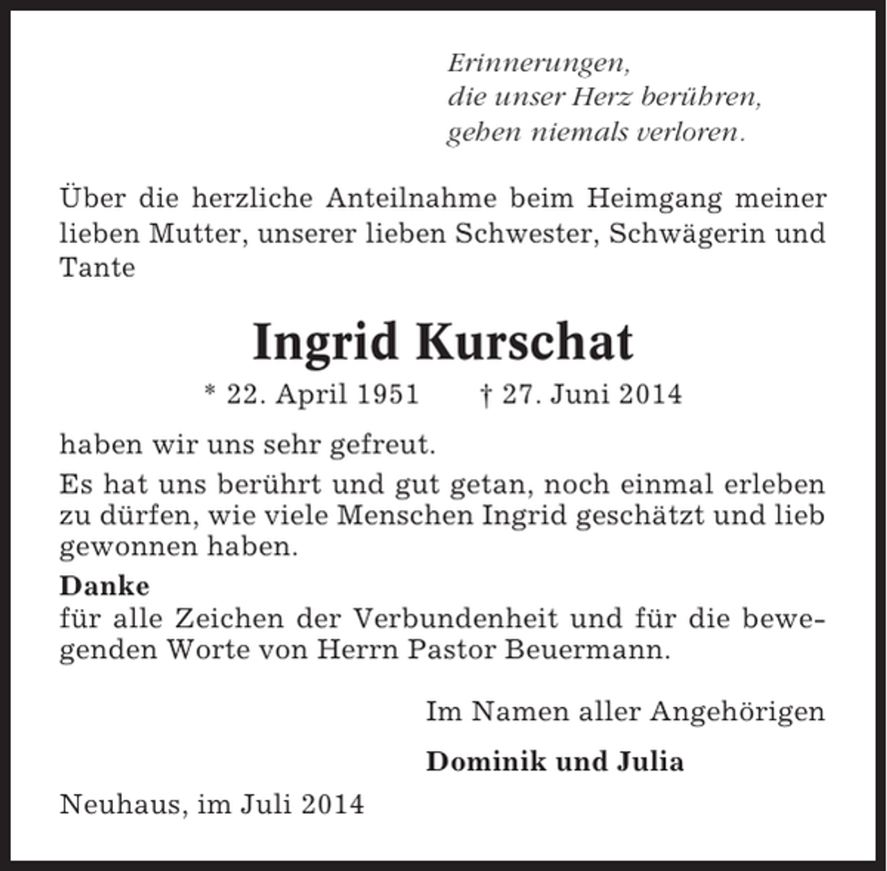 <p>Erinnerungen,<br />die unser Herz berühren,<br />gehen niemals verloren.<br />Über die herzliche Anteilnahme beim Heimgang meiner<br />lieben Mutter, unserer lieben Schwester, Schwägerin und<br />Tante</p><p>Ingrid Kurschat<br />* 22. April 1951</p><p>† 27. Juni 2014</p><p>haben wir uns sehr gefreut.<br />Es hat uns berührt und gut getan, noch einmal erleben<br />zu dürfen, wie viele Menschen Ingrid geschätzt und lieb<br />gewonnen haben.<br />Danke<br />für alle Zeichen der Verbundenheit und für die bewegenden Worte von Herrn Pastor Beuermann.<br />Im Namen aller Angehörigen<br />Dominik und Julia<br />Neuhaus, im Juli 2014</p>