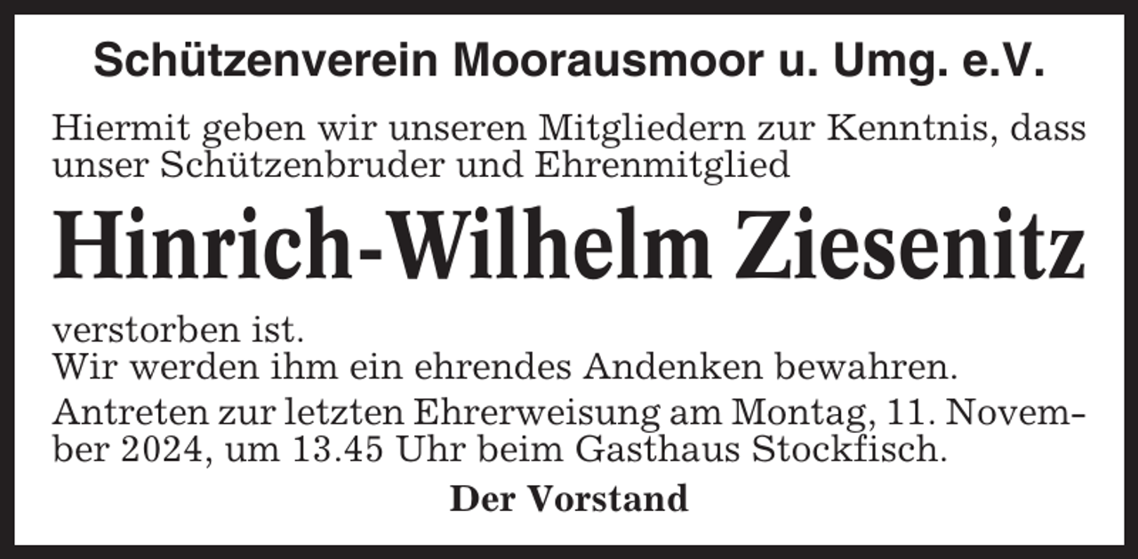 <p>Schützenverein Moorausmoor u. Umg. e.V.<br />Hiermit geben wir unseren Mitgliedern zur Kenntnis, dass<br />unser Schützenbruder und Ehrenmitglied</p><p>Hinrich-Wilhelm Ziesenitz<br />verstorben ist.<br />Wir werden ihm ein ehrendes Andenken bewahren.<br />Antreten zur letzten Ehrerweisung am Montag, 11. November 2024, um 13.45 Uhr beim Gasthaus Stockfisch.<br />Der Vorstand</p>