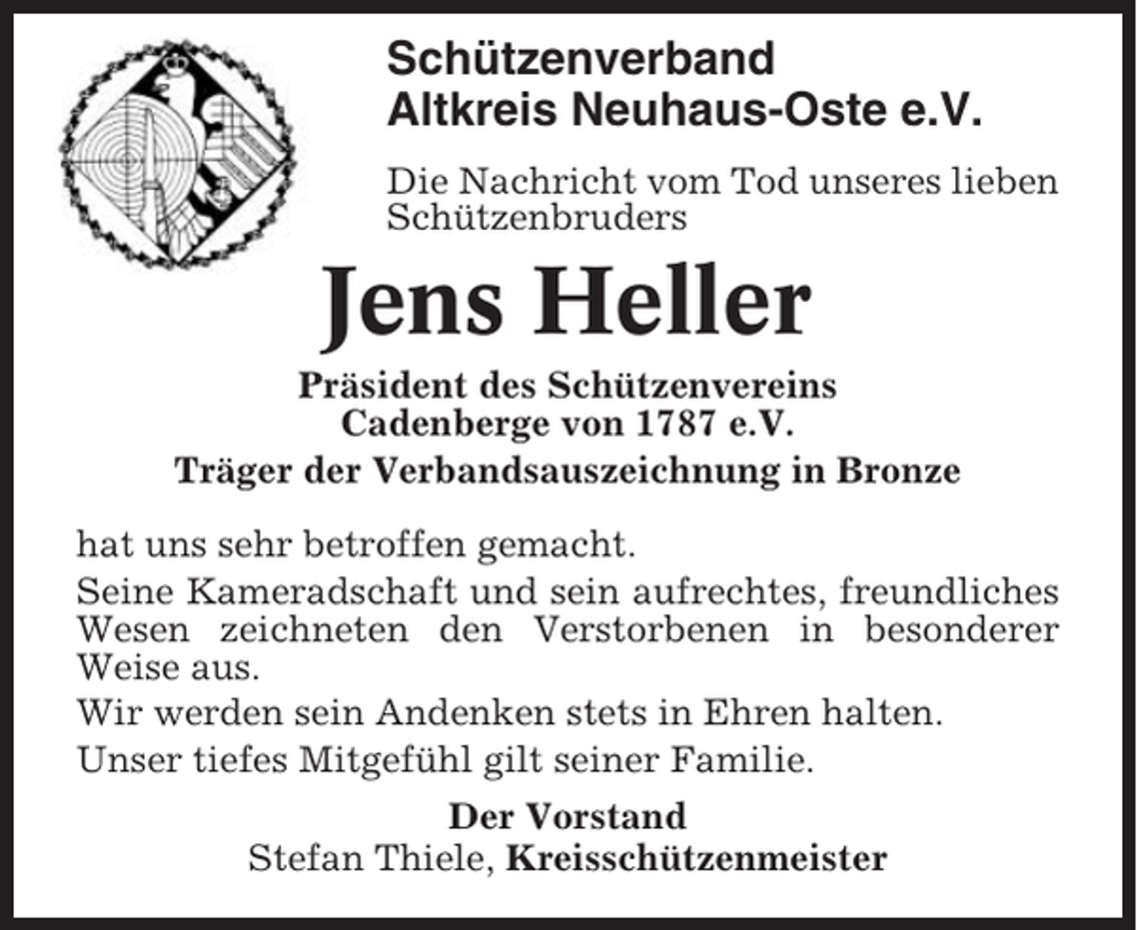 <p>Schützenverband<br />Altkreis Neuhaus-Oste e.V.<br />Die Nachricht vom Tod unseres lieben<br />Schützenbruders</p><p>Jens Heller<br />Präsident des Schützenvereins<br />Cadenberge von 1787 e.V.<br />Träger der Verbandsauszeichnung in Bronze<br />hat uns sehr betroffen gemacht.<br />Seine Kameradschaft und sein aufrechtes, freundliches<br />Wesen zeichneten den Verstorbenen in besonderer<br />Weise aus.<br />Wir werden sein Andenken stets in Ehren halten.<br />Unser tiefes Mitgefühl gilt seiner Familie.<br />Der Vorstand<br />Stefan Thiele, Kreisschützenmeister</p>