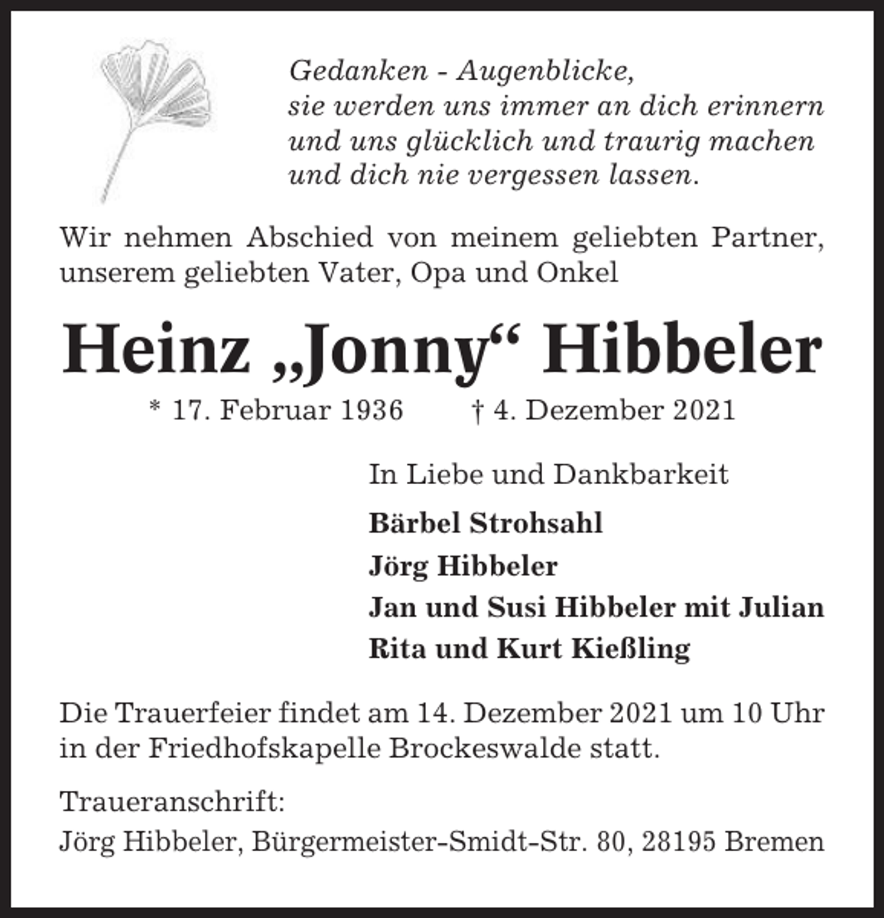<p>Gedanken - Augenblicke,<br />sie werden uns immer an dich erinnern<br />und uns glücklich und traurig machen<br />und dich nie vergessen lassen.<br />Wir nehmen Abschied von meinem geliebten Partner,<br />unserem geliebten Vater, Opa und Onkel</p><p>Heinz „Jonny“ Hibbeler<br />* 17. Februar 1936</p><p>† 4. Dezember 2021</p><p>In Liebe und Dankbarkeit<br />Bärbel Strohsahl<br />Jörg Hibbeler<br />Jan und Susi Hibbeler mit Julian<br />Rita und Kurt Kießling<br />Die Trauerfeier findet am 14. Dezember 2021 um 10 Uhr<br />in der Friedhofskapelle Brockeswalde statt.<br />Traueranschrift:<br />Jörg Hibbeler, Bürgermeister-Smidt-Str. 80, 28195 Bremen</p>