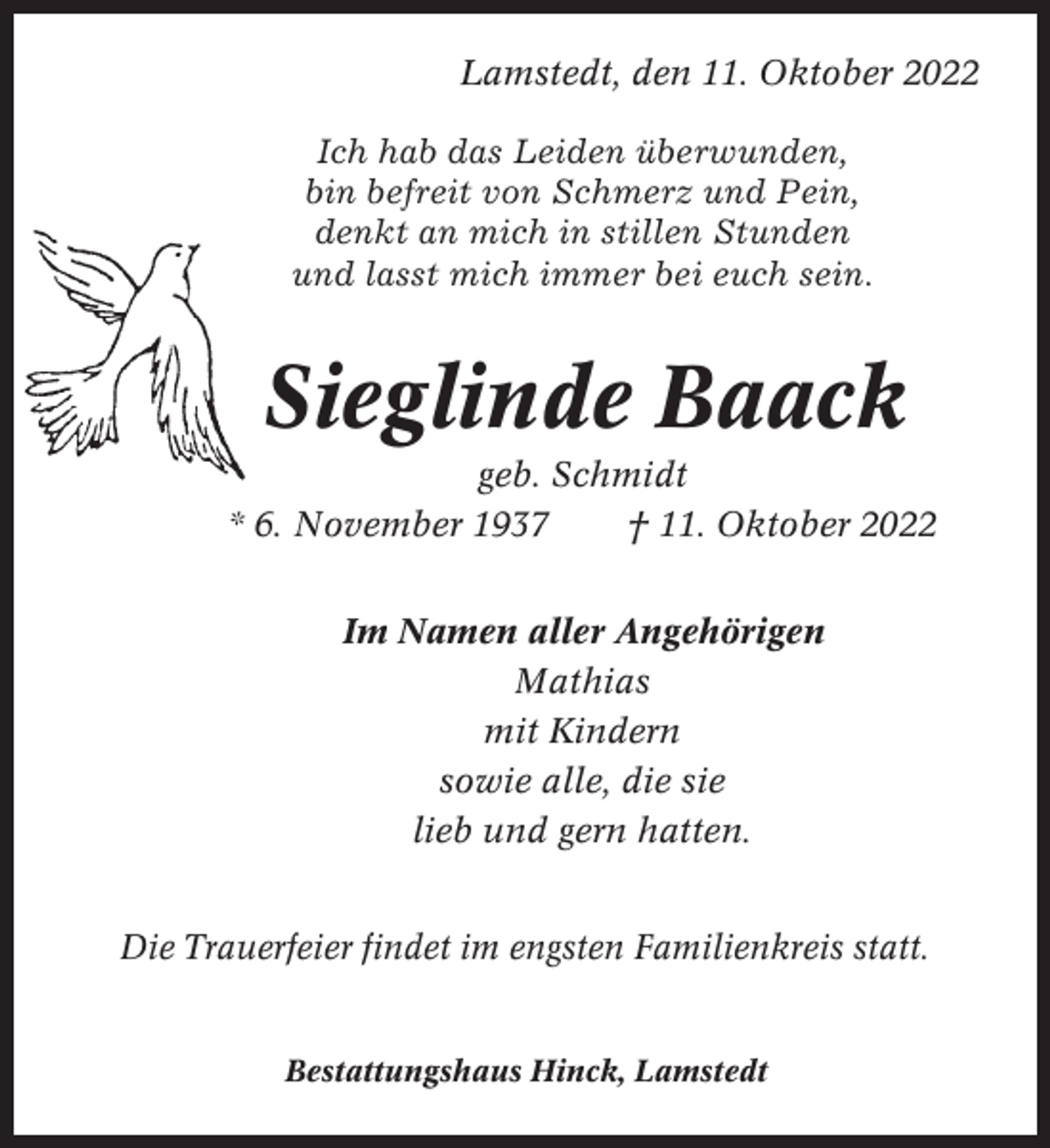 <p>Lamstedt, den 11. Oktober 2022<br />Ich hab das Leiden überwunden,<br />bin befreit von Schmerz und Pein,<br />denkt an mich in stillen Stunden<br />und lasst mich immer bei euch sein.</p><p>Sieglinde Baack<br />geb. Schmidt<br />* 6. November 1937<br />† 11. Oktober 2022<br />Im Namen aller Angehörigen<br />Mathias<br />mit Kindern<br />sowie alle, die sie<br />lieb und gern hatten.<br />Die Trauerfeier findet im engsten Familienkreis statt.</p><p>Bestattungshaus Hinck, Lamstedt</p>
