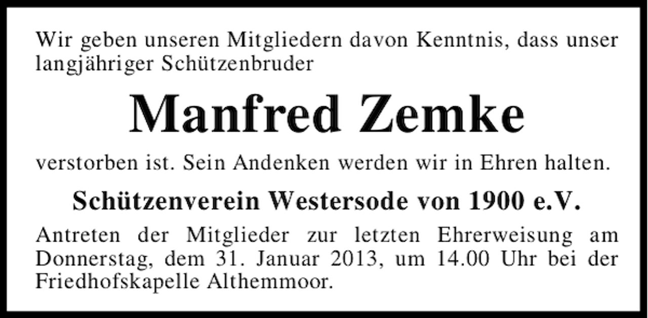 <p>Wir geben unseren Mitgliedern davon Kenntnis, dass unser<br />langjähriger Schützenbruder</p><p>Manfred Zemke<br />verstorben ist. Sein Andenken werden wir in Ehren halten.</p><p>Schützenverein Westersode von 1900 e.V.<br />Antreten der Mitglieder zur letzten Ehrerweisung am<br />Donnerstag, dem 31. Januar 2013, um 14.00 Uhr bei der<br />Friedhofskapelle Althemmoor.</p>