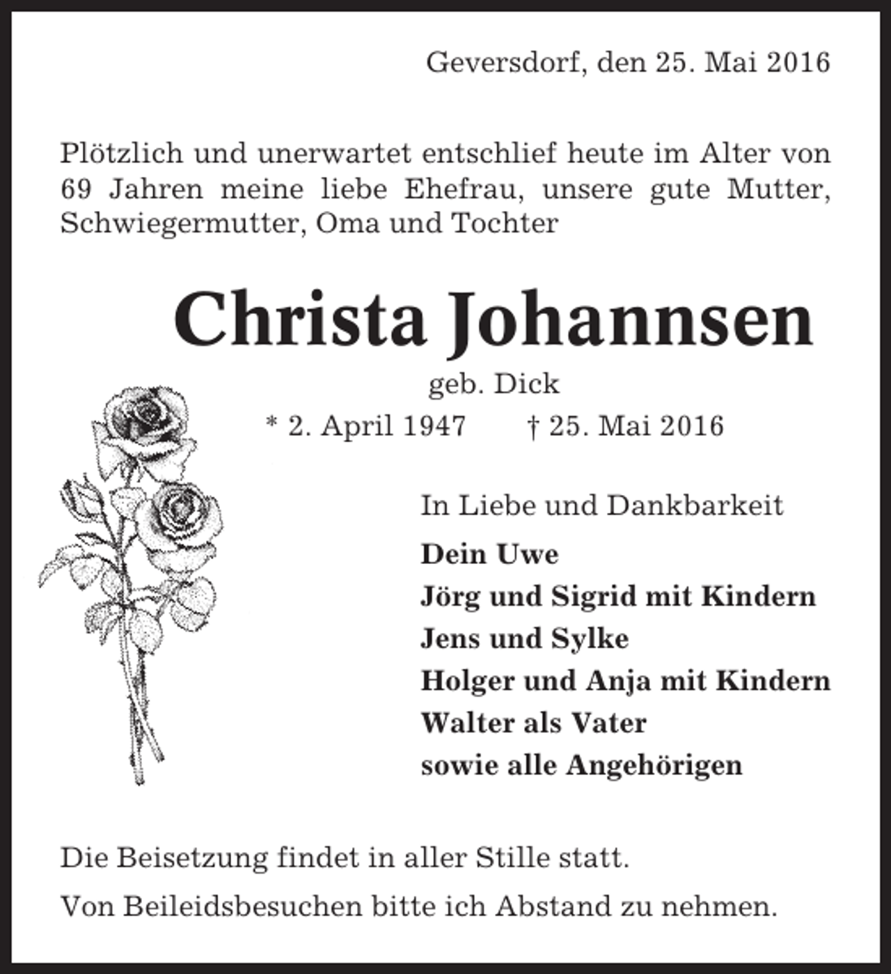 <p>Geversdorf, den 25. Mai 2016<br />Plötzlich und unerwartet entschlief heute im Alter von<br />69 Jahren meine liebe Ehefrau, unsere gute Mutter,<br />Schwiegermutter, Oma und Tochter</p><p>Christa Johannsen<br />geb. Dick<br />* 2. April 1947<br />† 25. Mai 2016<br />In Liebe und Dankbarkeit<br />Dein Uwe<br />Jörg und Sigrid mit Kindern<br />Jens und Sylke<br />Holger und Anja mit Kindern<br />Walter als Vater<br />sowie alle Angehörigen<br />Die Beisetzung findet in aller Stille statt.<br />Von Beileidsbesuchen bitte ich Abstand zu nehmen.</p>