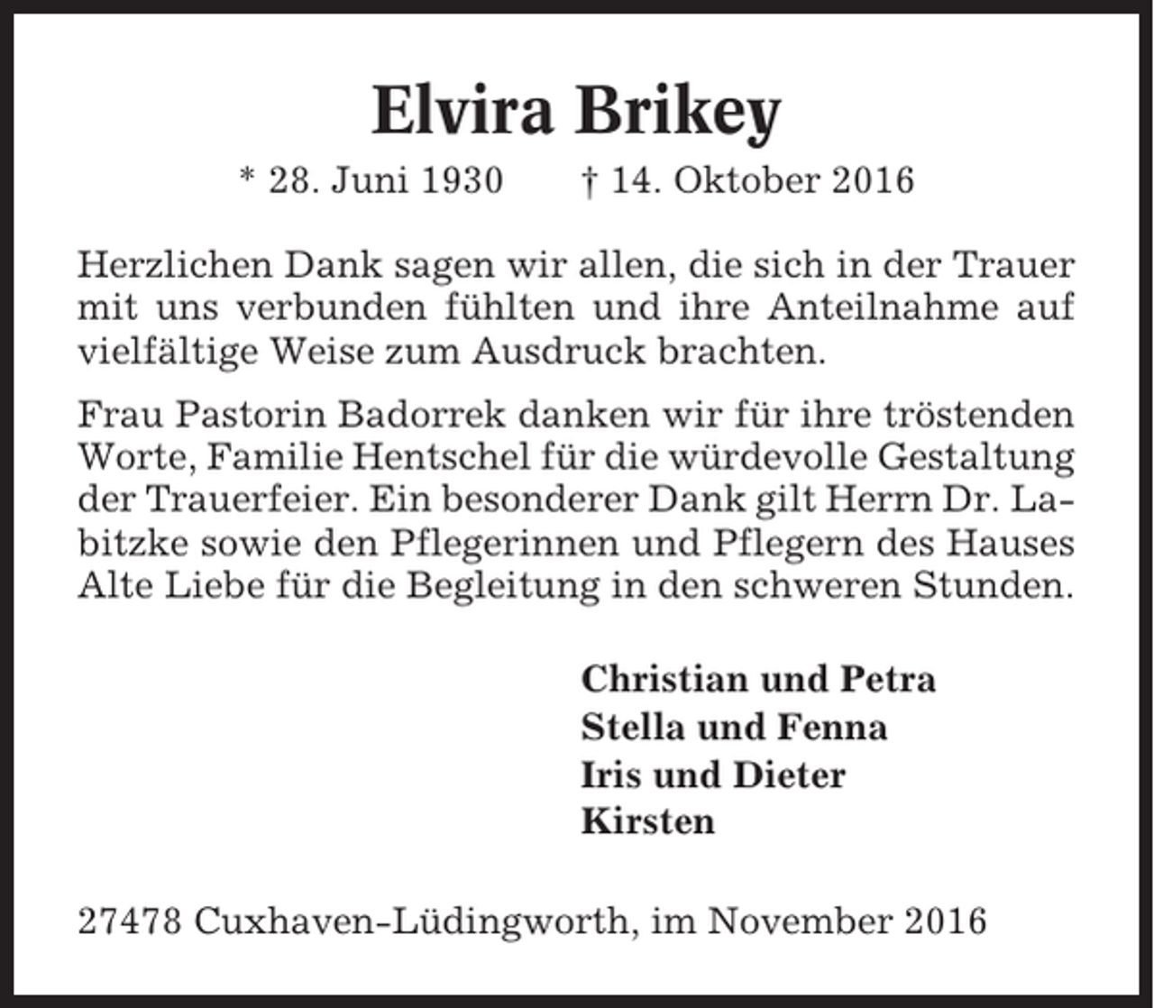 <p>Elvira Brikey<br />* 28. Juni 1930</p><p>† 14. Oktober 2016</p><p>Herzlichen Dank sagen wir allen, die sich in der Trauer<br />mit uns verbunden fühlten und ihre Anteilnahme auf<br />vielfältige Weise zum Ausdruck brachten.<br />Frau Pastorin Badorrek danken wir für ihre tröstenden<br />Worte, Familie Hentschel für die würdevolle Gestaltung<br />der Trauerfeier. Ein besonderer Dank gilt Herrn Dr. Labitzke sowie den Pflegerinnen und Pflegern des Hauses<br />Alte Liebe für die Begleitung in den schweren Stunden.<br />Christian und Petra<br />Stella und Fenna<br />Iris und Dieter<br />Kirsten<br />27478 Cuxhaven-Lüdingworth, im November 2016</p>