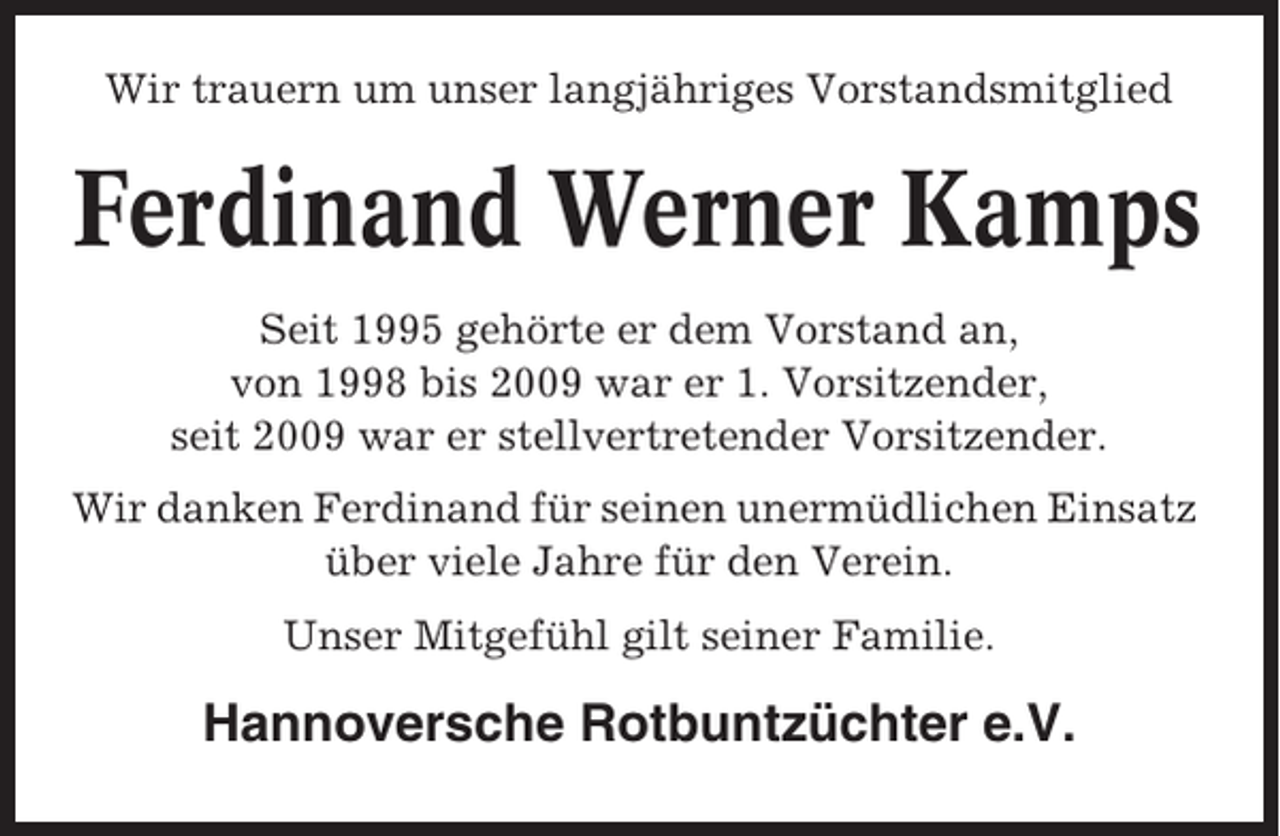 <p>Wir trauern um unser langjähriges Vorstandsmitglied</p><p>Ferdinand Werner Kamps<br />Seit 1995 gehörte er dem Vorstand an,<br />von 1998 bis 2009 war er 1. Vorsitzender,<br />seit 2009 war er stellvertretender Vorsitzender.<br />Wir danken Ferdinand für seinen unermüdlichen Einsatz<br />über viele Jahre für den Verein.<br />Unser Mitgefühl gilt seiner Familie.</p><p>Hannoversche Rotbuntzüchter e.V.</p>