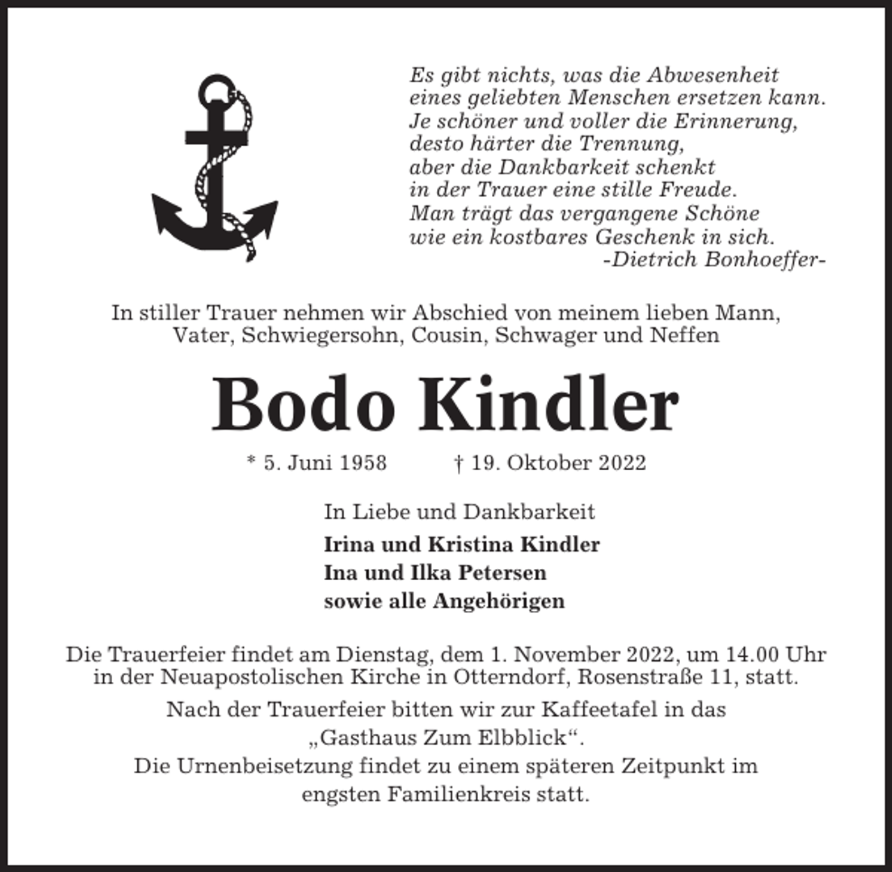 <p>Es gibt nichts, was die Abwesenheit<br />eines geliebten Menschen ersetzen kann.<br />Je schöner und voller die Erinnerung,<br />desto härter die Trennung,<br />aber die Dankbarkeit schenkt<br />in der Trauer eine stille Freude.<br />Man trägt das vergangene Schöne<br />wie ein kostbares Geschenk in sich.<br />-Dietrich BonhoefferIn stiller Trauer nehmen wir Abschied von meinem lieben Mann,<br />Vater, Schwiegersohn, Cousin, Schwager und Neffen</p><p>Bodo Kindler<br />* 5. Juni 1958</p><p>† 19. Oktober 2022</p><p>In Liebe und Dankbarkeit<br />Irina und Kristina Kindler<br />Ina und Ilka Petersen<br />sowie alle Angehörigen<br />Die Trauerfeier findet am Dienstag, dem 1. November 2022, um 14.00 Uhr<br />in der Neuapostolischen Kirche in Otterndorf, Rosenstraße 11, statt.<br />Nach der Trauerfeier bitten wir zur Kaffeetafel in das<br />„Gasthaus Zum Elbblick“.<br />Die Urnenbeisetzung findet zu einem späteren Zeitpunkt im<br />engsten Familienkreis statt.</p>