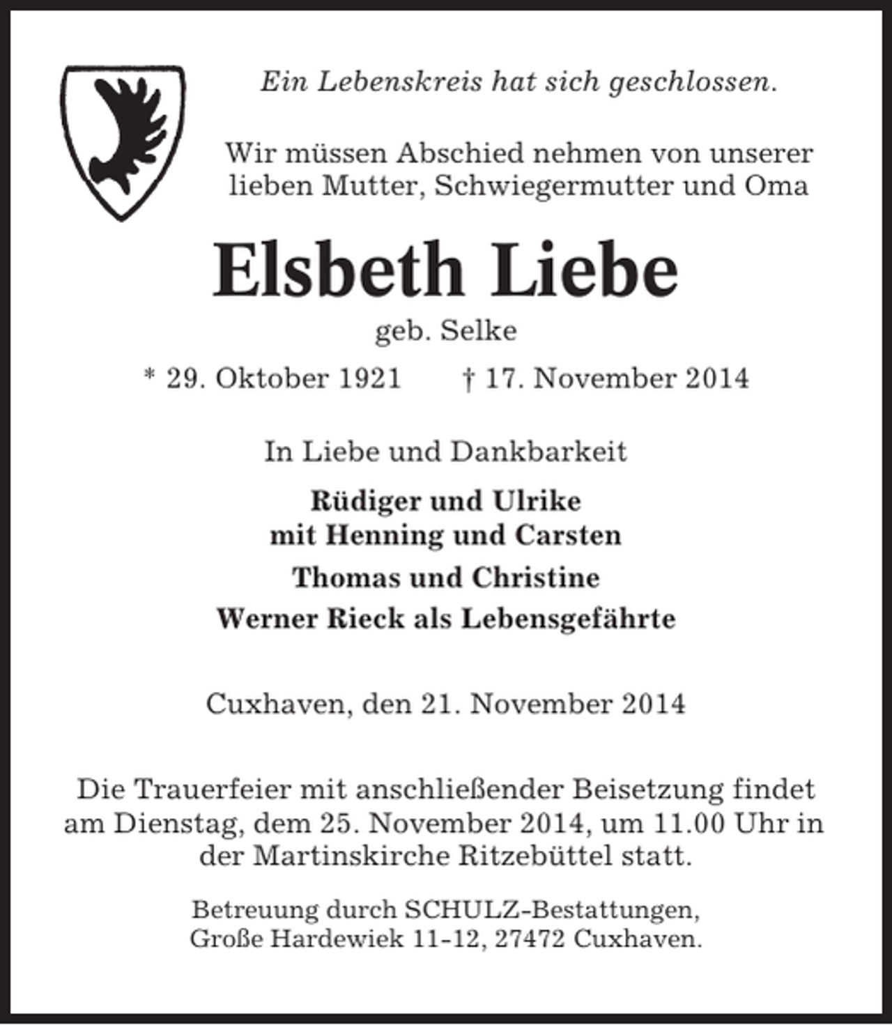 <p>Ein Lebenskreis hat sich geschlossen.<br />Wir müssen Abschied nehmen von unserer<br />lieben Mutter, Schwiegermutter und Oma</p><p>Elsbeth Liebe<br />geb. Selke<br />* 29. Oktober 1921</p><p>† 17. November 2014</p><p>In Liebe und Dankbarkeit<br />Rüdiger und Ulrike<br />mit Henning und Carsten<br />Thomas und Christine<br />Werner Rieck als Lebensgefährte<br />Cuxhaven, den 21. November 2014<br />Die Trauerfeier mit anschließender Beisetzung findet<br />am Dienstag, dem 25. November 2014, um 11.00 Uhr in<br />der Martinskirche Ritzebüttel statt.<br />Betreuung durch SCHULZ-Bestattungen,<br />Große Hardewiek 11-12, 27472 Cuxhaven.</p>