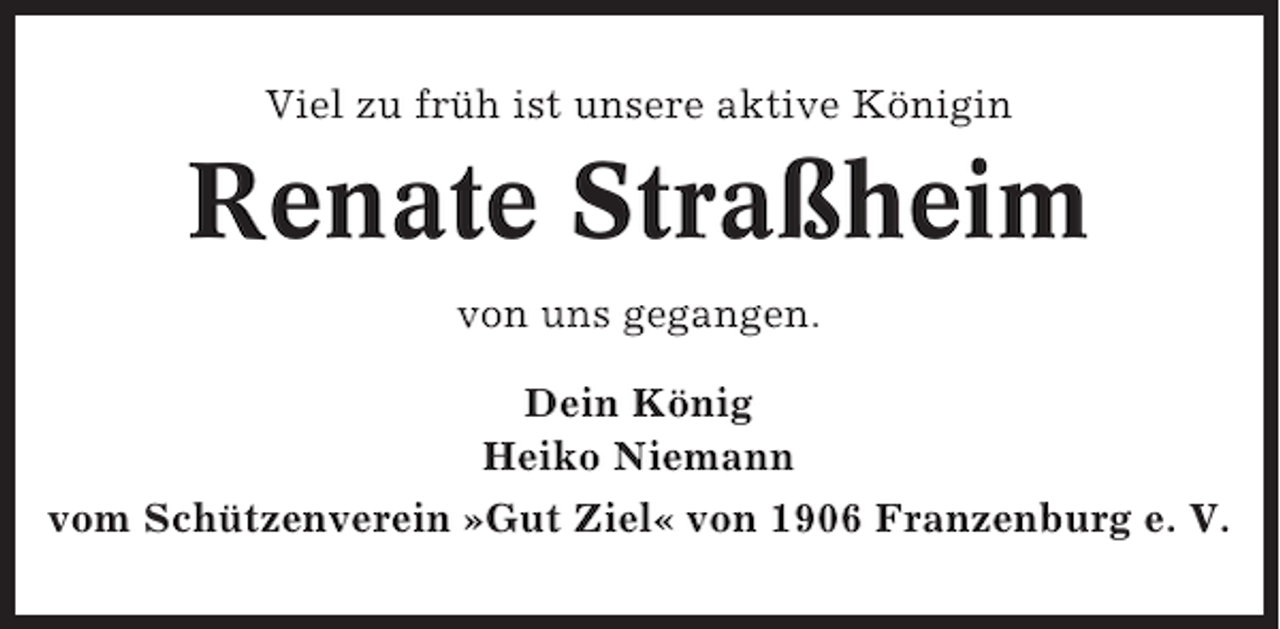 <p>Viel zu früh ist unsere aktive Königin</p><p>Renate Straßheim<br />von uns gegangen.<br />Dein König<br />Heiko Niemann<br />vom Schützenverein »Gut Ziel« von 1906 Franzenburg e. V.</p>