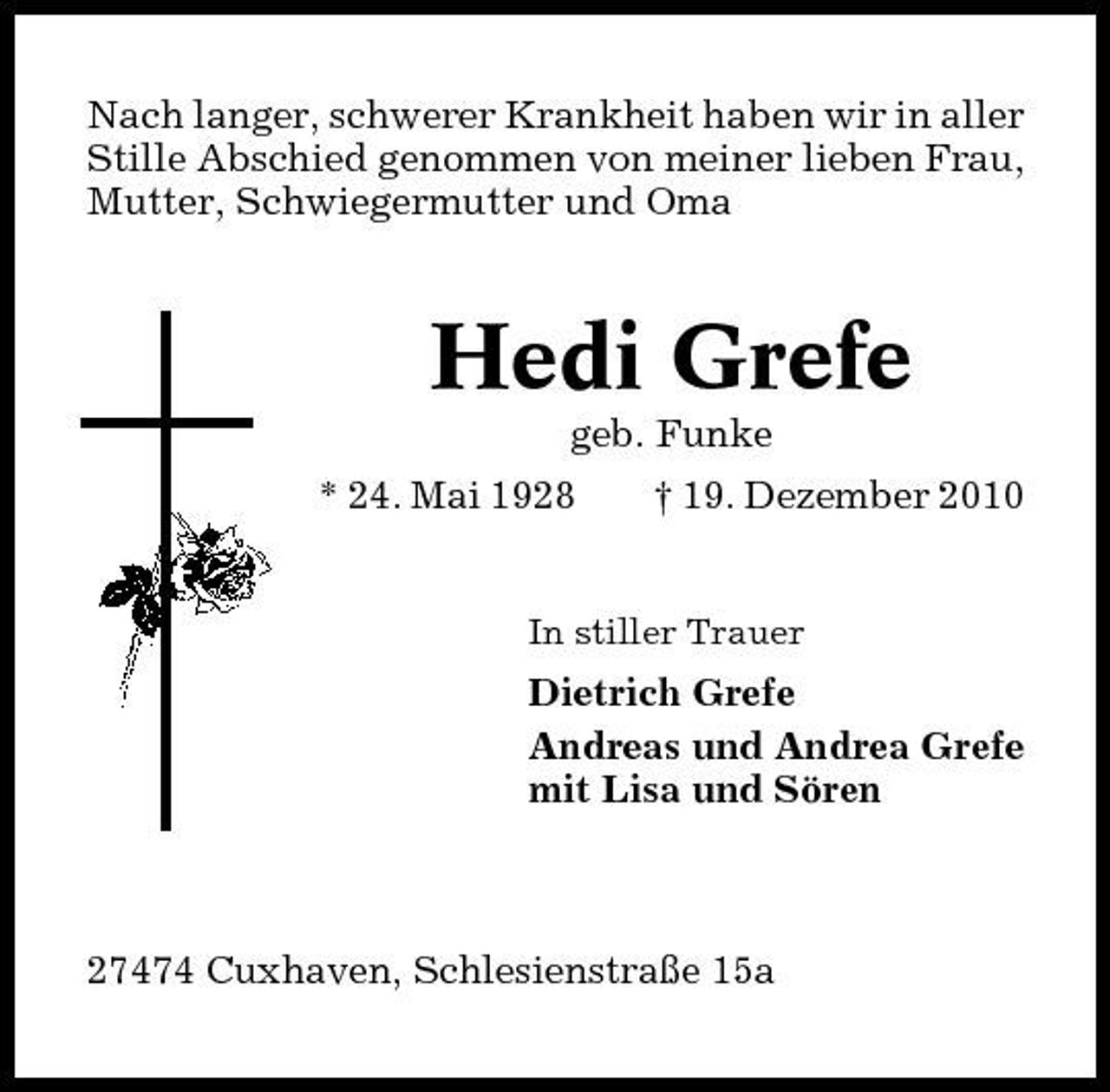 <p>Nach langer, schwerer Krankheit haben wir in aller Stille Abschied genommen von meiner lieben Frau, Mutter, Schwiegermutter und Oma</p><p>Hedi Grefe<br />geb. Funke * 24. Mai 1928 † 19. Dezember 2010<br />In stiller Trauer</p><p>Dietrich Grefe Andreas und Andrea Grefe mit Lisa und Sören</p><p>27474 Cuxhaven, Schlesienstraße 15a</p>