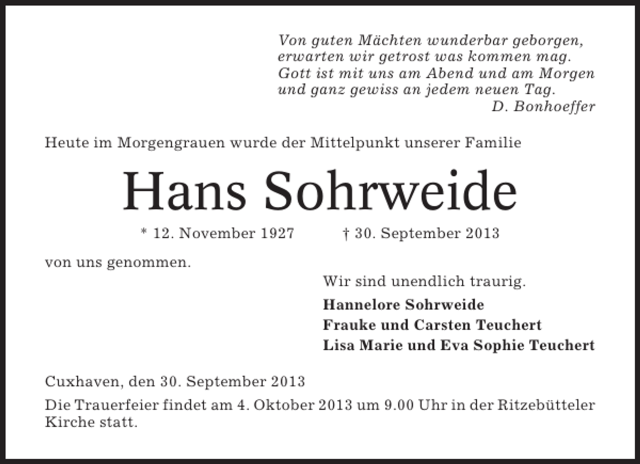 <p>Von guten Mächten wunderbar geborgen,<br />erwarten wir getrost was kommen mag.<br />Gott ist mit uns am Abend und am Morgen<br />und ganz gewiss an jedem neuen Tag.<br />D. Bonhoeffer<br />Heute im Morgengrauen wurde der Mittelpunkt unserer Familie</p><p>Hans Sohrweide<br />* 12. November 1927</p><p>† 30. September 2013</p><p>von uns genommen.<br />Wir sind unendlich traurig.<br />Hannelore Sohrweide<br />Frauke und Carsten Teuchert<br />Lisa Marie und Eva Sophie Teuchert<br />Cuxhaven, den 30. September 2013<br />Die Trauerfeier findet am 4. Oktober 2013 um 9.00 Uhr in der Ritzebütteler<br />Kirche statt.</p>