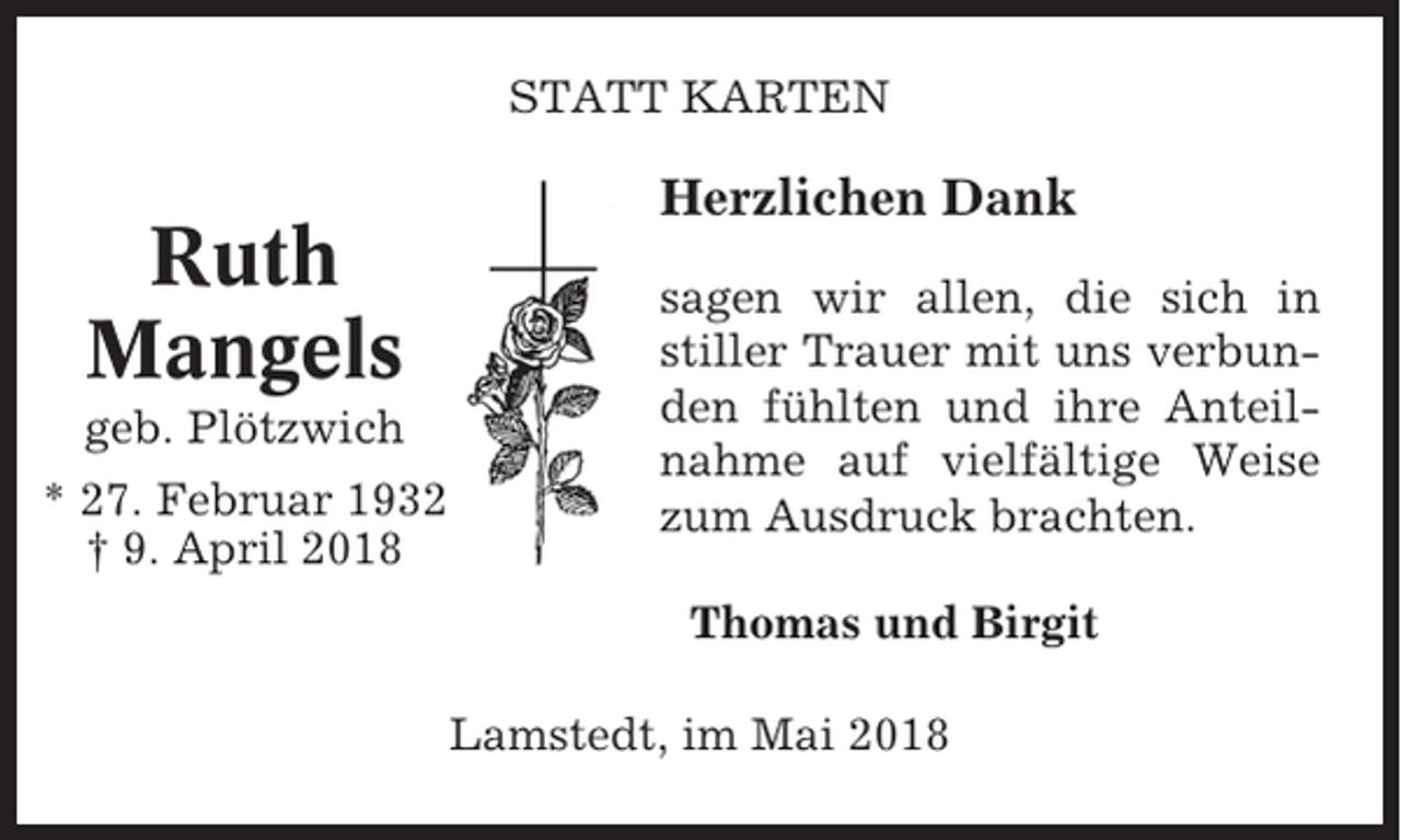 <p>STATT KARTEN</p><p>Ruth<br />Mangels<br />geb. Plötzwich<br />* 27. Februar 1932<br />† 9. April 2018</p><p>Herzlichen Dank<br />sagen wir allen, die sich in<br />stiller Trauer mit uns verbunden fühlten und ihre Anteilnahme auf vielfältige Weise<br />zum Ausdruck brachten.<br />Thomas und Birgit<br />Lamstedt, im Mai 2018</p>