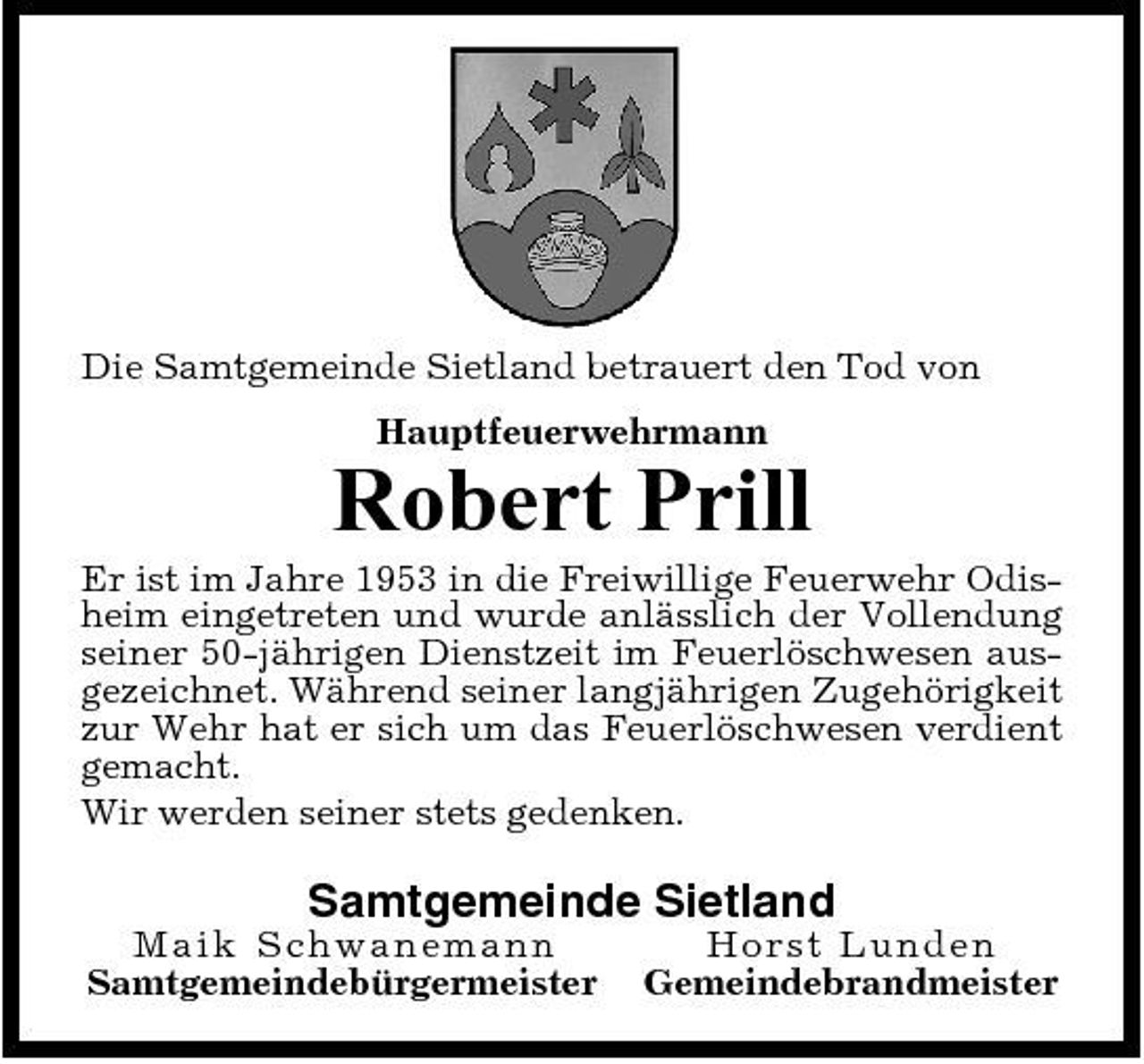 <p>Die Samtgemeinde Sietland betrauert den Tod von Hauptfeuerwehrmann</p><p>Robert Prill<br />Er ist im Jahre 1953 in die Freiwillige Feuerwehr Odisheim eingetreten und wurde anlässlich der Vollendung seiner 50-jährigen Dienstzeit im Feuerlöschwesen ausgezeichnet. Während seiner langjährigen Zugehörigkeit zur Wehr hat er sich um das Feuerlöschwesen verdient gemacht. Wir werden seiner stets gedenken.</p><p>Samtgemeinde Sietland<br />Maik S c h wa n e ma n n Samtgemeindebürgermeister Ho rst Lunde n Gemeindebrandmeister</p>
