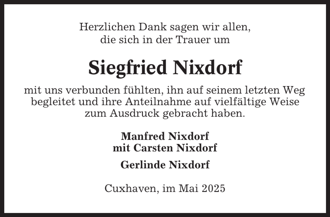 <p>Herzlichen Dank sagen wir allen,<br />die sich in der Trauer um</p><p>Siegfried Nixdorf<br />mit uns verbunden fühlten, ihn auf seinem letzten Weg<br />begleitet und ihre Anteilnahme auf vielfältige Weise<br />zum Ausdruck gebracht haben.<br />Manfred Nixdorf<br />mit Carsten Nixdorf<br />Gerlinde Nixdorf<br />Cuxhaven, im Mai 2025</p>