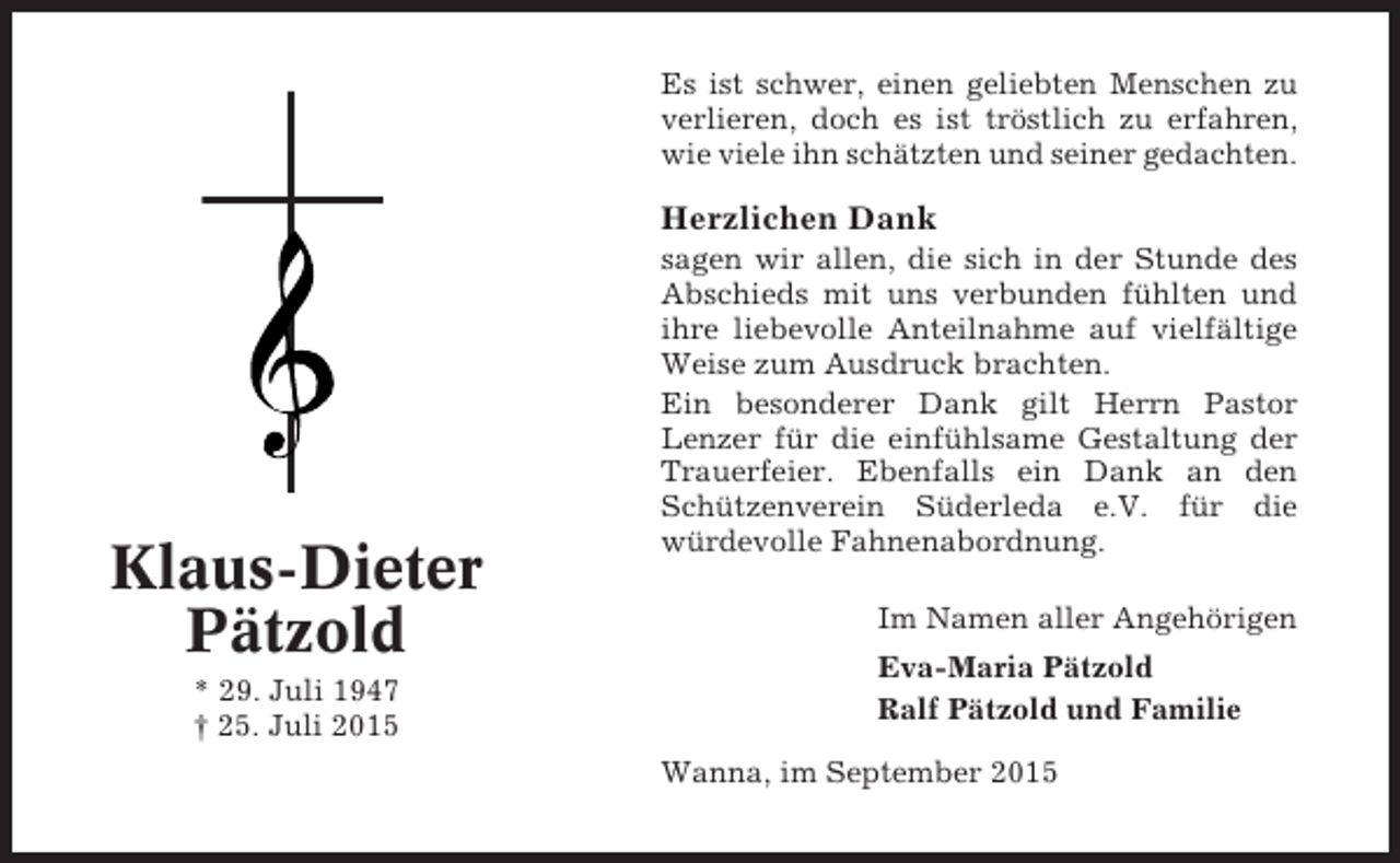 <p>Es ist schwer, einen geliebten Menschen zu<br />verlieren, doch es ist tröstlich zu erfahren,<br />wie viele ihn schätzten und seiner gedachten.</p><p>Herzlichen Dank</p><p>Klaus-Dieter<br />Pätzold<br />* 29. Juli 1947<br />† 25. Juli 2015</p><p>sagen wir allen, die sich in der Stunde des<br />Abschieds mit uns verbunden fühlten und<br />ihre liebevolle Anteilnahme auf vielfältige<br />Weise zum Ausdruck brachten.<br />Ein besonderer Dank gilt Herrn Pastor<br />Lenzer für die einfühlsame Gestaltung der<br />Trauerfeier. Ebenfalls ein Dank an den<br />Schützenverein Süderleda e.V. für die<br />würdevolle Fahnenabordnung.<br />Im Namen aller Angehörigen<br />Eva-Maria Pätzold<br />Ralf Pätzold und Familie<br />Wanna, im September 2015</p>