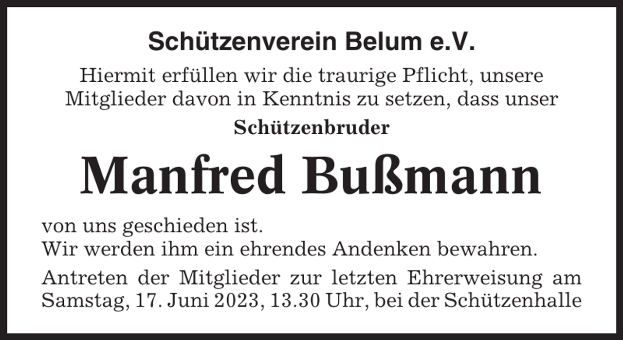 <p>Schützenverein Belum e.V.<br />Hiermit erfüllen wir die traurige Pflicht, unsere<br />Mitglieder davon in Kenntnis zu setzen, dass unser<br />Schützenbruder</p><p>Manfred Bußmann<br />von uns geschieden ist.<br />Wir werden ihm ein ehrendes Andenken bewahren.<br />Antreten der Mitglieder zur letzten Ehrerweisung am<br />Samstag, 17. Juni 2023, 13.30 Uhr, bei der Schützenhalle</p>