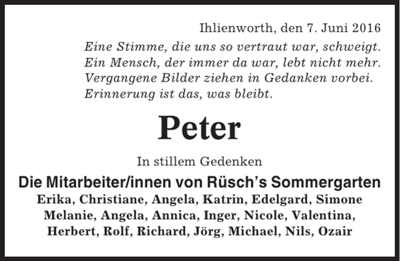 <p>Ihlienworth, den 7. Juni 2016<br />Eine Stimme, die uns so vertraut war, schweigt.<br />Ein Mensch, der immer da war, lebt nicht mehr.<br />Vergangene Bilder ziehen in Gedanken vorbei.<br />Erinnerung ist das, was bleibt.</p><p>Peter<br />In stillem Gedenken</p><p>Die Mitarbeiter/innen von Rüsch’s Sommergarten<br />Erika, Christiane, Angela, Katrin, Edelgard, Simone<br />Melanie, Angela, Annica, Inger, Nicole, Valentina,<br />Herbert, Rolf, Richard, Jörg, Michael, Nils, Ozair</p>