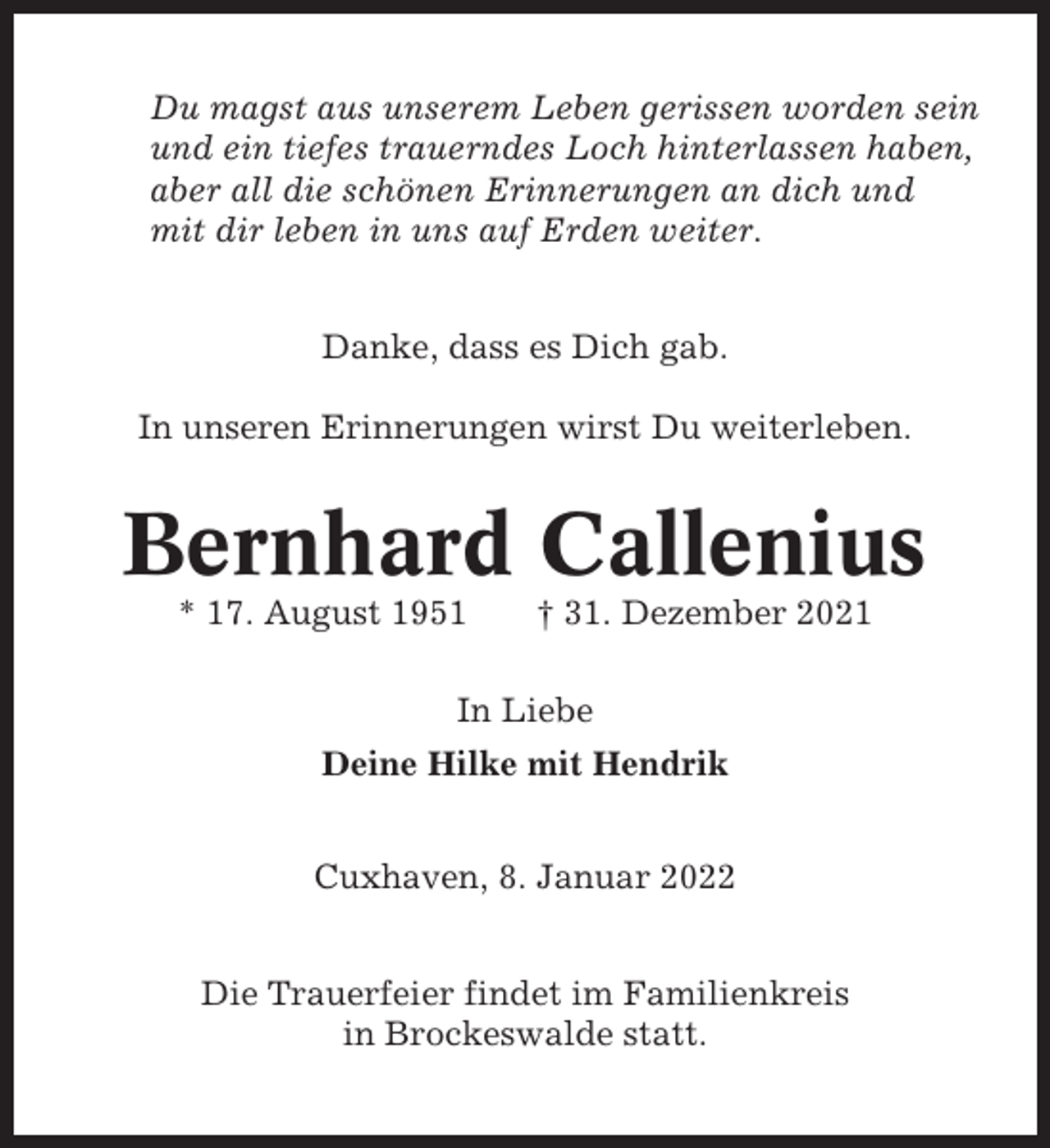 <p>Du magst aus unserem Leben gerissen worden sein<br />und ein tiefes trauerndes Loch hinterlassen haben,<br />aber all die schönen Erinnerungen an dich und<br />mit dir leben in uns auf Erden weiter.<br />Danke, dass es Dich gab.<br />In unseren Erinnerungen wirst Du weiterleben.</p><p>Bernhard Callenius<br />* 17. August 1951</p><p>† 31. Dezember 2021</p><p>In Liebe<br />Deine Hilke mit Hendrik<br />Cuxhaven, 8. Januar 2022<br />Die Trauerfeier findet im Familienkreis<br />in Brockeswalde statt.</p>