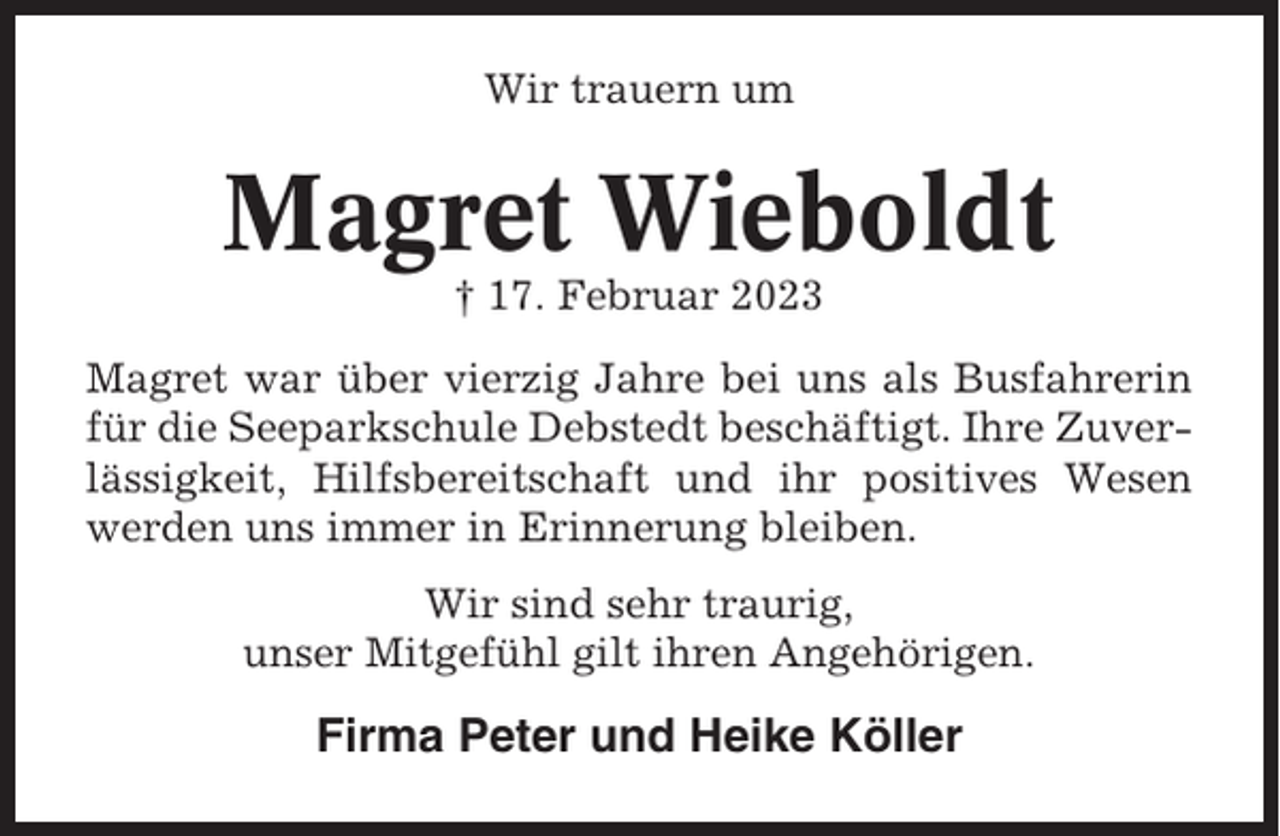 <p>Wir trauern um</p><p>Magret Wieboldt<br />† 17. Februar 2023<br />Magret war über vierzig Jahre bei uns als Busfahrerin<br />für die Seeparkschule Debstedt beschäftigt. Ihre Zuverlässigkeit, Hilfsbereitschaft und ihr positives Wesen<br />werden uns immer in Erinnerung bleiben.<br />Wir sind sehr traurig,<br />unser Mitgefühl gilt ihren Angehörigen.</p><p>Firma Peter und Heike Köller</p>