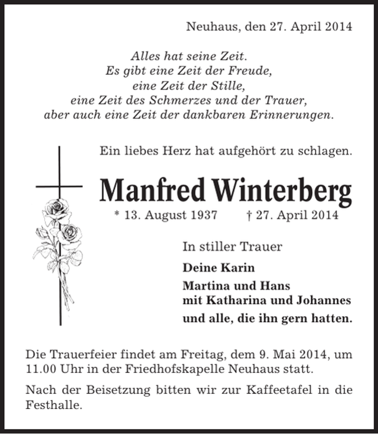 <p>Neuhaus, den 27. April 2014<br />Alles hat seine Zeit.<br />Es gibt eine Zeit der Freude,<br />eine Zeit der Stille,<br />eine Zeit des Schmerzes und der Trauer,<br />aber auch eine Zeit der dankbaren Erinnerungen.<br />Ein liebes Herz hat aufgehört zu schlagen.</p><p>Manfred Winterberg<br />* 13. August 1937</p><p>† 27. April 2014</p><p>In stiller Trauer<br />Deine Karin<br />Martina und Hans<br />mit Katharina und Johannes<br />und alle, die ihn gern hatten.<br />Die Trauerfeier findet am Freitag, dem 9. Mai 2014, um<br />11.00 Uhr in der Friedhofskapelle Neuhaus statt.<br />Nach der Beisetzung bitten wir zur Kaffeetafel in die<br />Festhalle.</p>