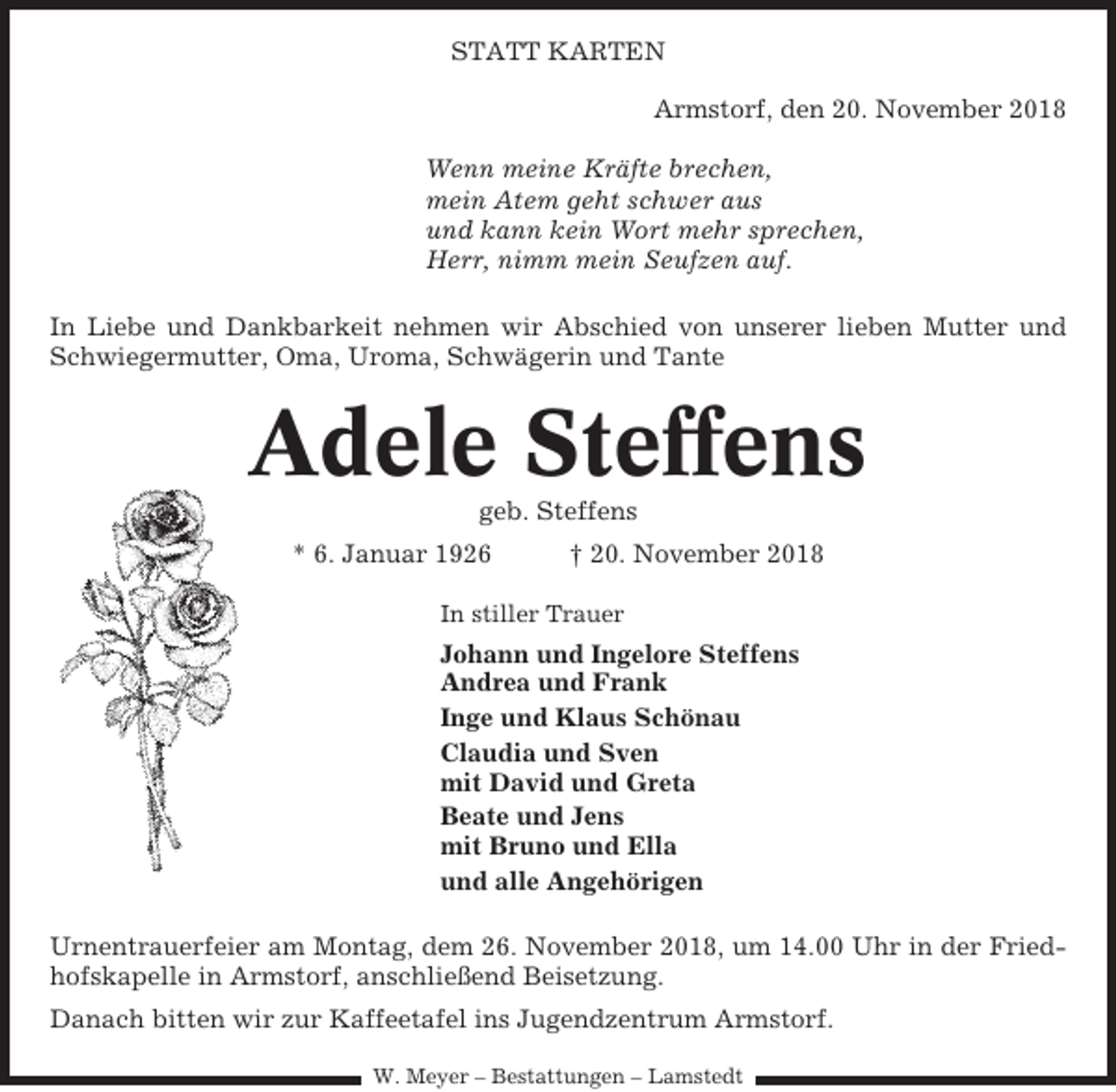 <p>STATT KARTEN<br />Armstorf, den 20. November 2018<br />Wenn meine Kräfte brechen,<br />mein Atem geht schwer aus<br />und kann kein Wort mehr sprechen,<br />Herr, nimm mein Seufzen auf.<br />In Liebe und Dankbarkeit nehmen wir Abschied von unserer lieben Mutter und<br />Schwiegermutter, Oma, Uroma, Schwägerin und Tante</p><p>Adele Steffens<br />geb. Steffens<br />* 6. Januar 1926</p><p>† 20. November 2018</p><p>In stiller Trauer</p><p>Johann und Ingelore Steffens<br />Andrea und Frank<br />Inge und Klaus Schönau<br />Claudia und Sven<br />mit David und Greta<br />Beate und Jens<br />mit Bruno und Ella<br />und alle Angehörigen<br />Urnentrauerfeier am Montag, dem 26. November 2018, um 14.00 Uhr in der Friedhofskapelle in Armstorf, anschließend Beisetzung.<br />Danach bitten wir zur Kaffeetafel ins Jugendzentrum Armstorf.<br />W. Meyer – Bestattungen – Lamstedt</p>