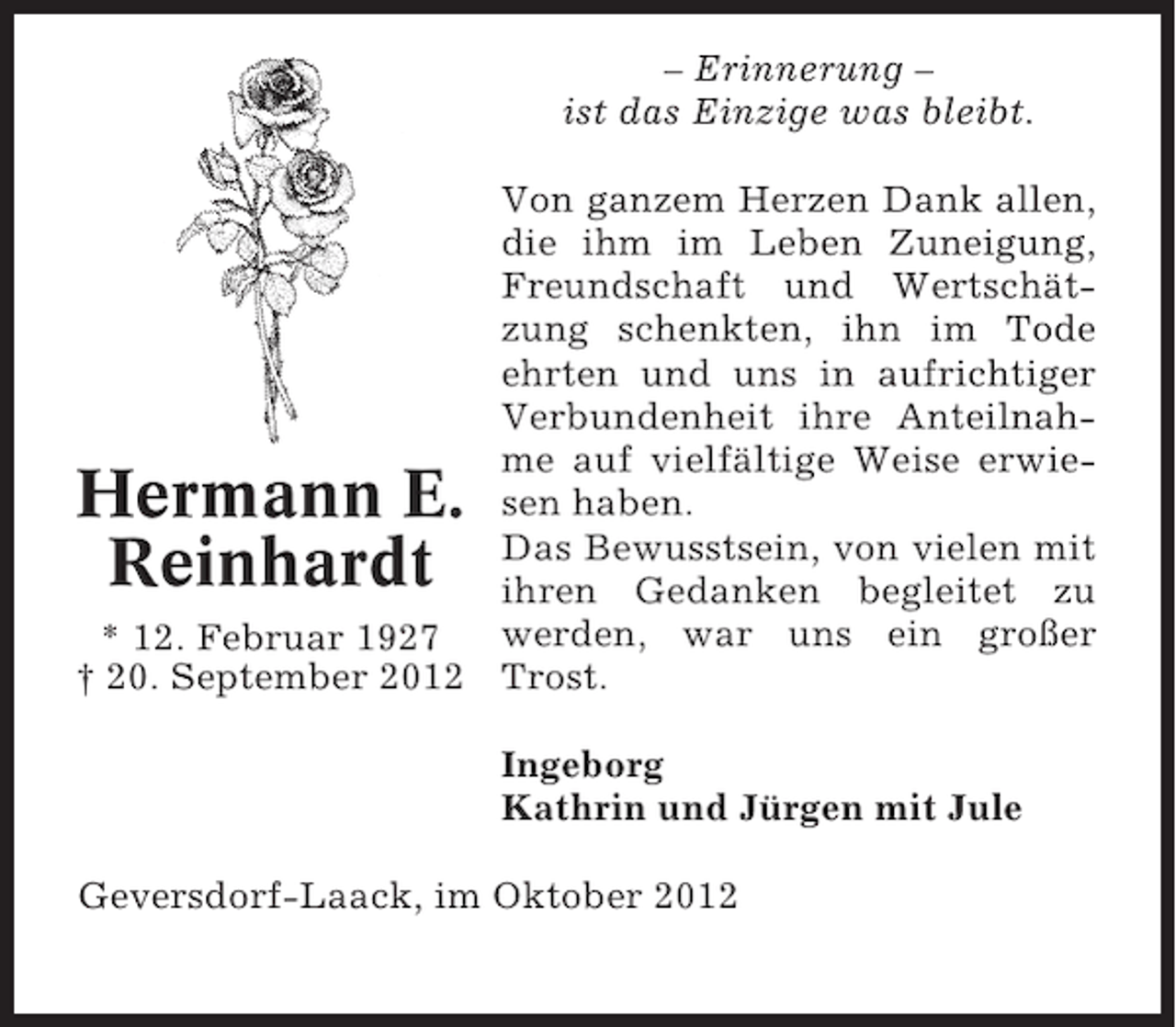 <p>– Erinnerung –<br />ist das Einzige was bleibt.<br />Von ganzem Herzen Dank allen,<br />die ihm im Leben Zuneigung,<br />Freundschaft und Wertschätzung schenkten, ihn im Tode<br />ehrten und uns in aufrichtiger<br />Verbundenheit ihre Anteilnahme auf vielfältige Weise erwiesen haben.<br />Das Bewusstsein, von vielen mit<br />ihren Gedanken begleitet zu<br />werden, war uns ein großer<br />* 12. Februar 1927<br />† 20. September 2012 Trost.</p><p>Hermann E.<br />Reinhardt</p><p>Ingeborg<br />Kathrin und Jürgen mit Jule<br />Geversdorf-Laack, im Oktober 2012</p>