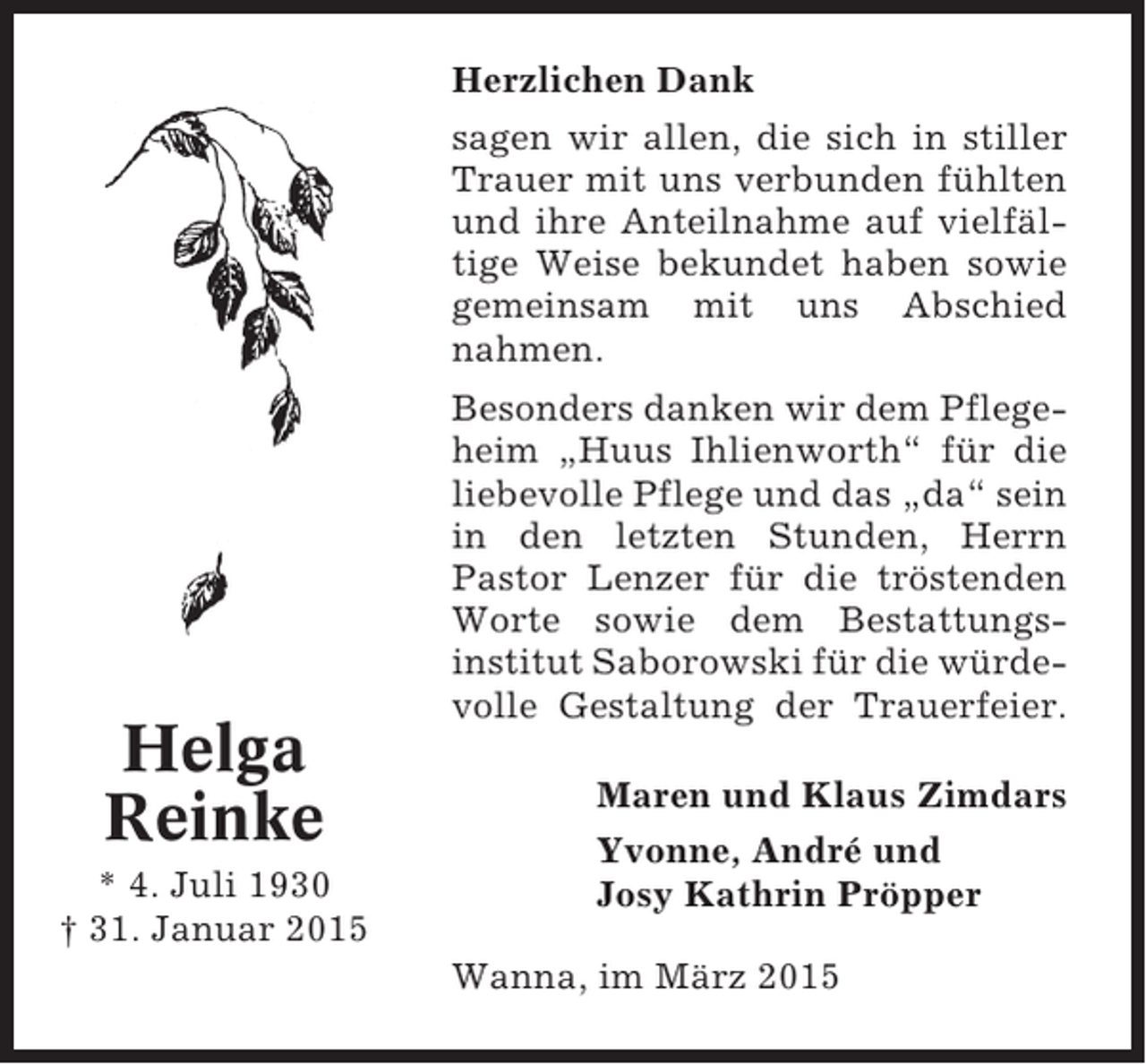 <p>Herzlichen Dank<br />sagen wir allen, die sich in stiller<br />Trauer mit uns verbunden fühlten<br />und ihre Anteilnahme auf vielfältige Weise bekundet haben sowie<br />gemeinsam mit uns Abschied<br />nahmen.</p><p>Helga<br />Reinke<br />* 4. Juli 1930<br />† 31. Januar 2015</p><p>Besonders danken wir dem Pflegeheim „Huus Ihlienworth“ für die<br />liebevolle Pflege und das „da“ sein<br />in den letzten Stunden, Herrn<br />Pastor Lenzer für die tröstenden<br />Worte sowie dem Bestattungsinstitut Saborowski für die würdevolle Gestaltung der Trauerfeier.<br />Maren und Klaus Zimdars<br />Yvonne, André und<br />Josy Kathrin Pröpper<br />Wanna, im März 2015</p>