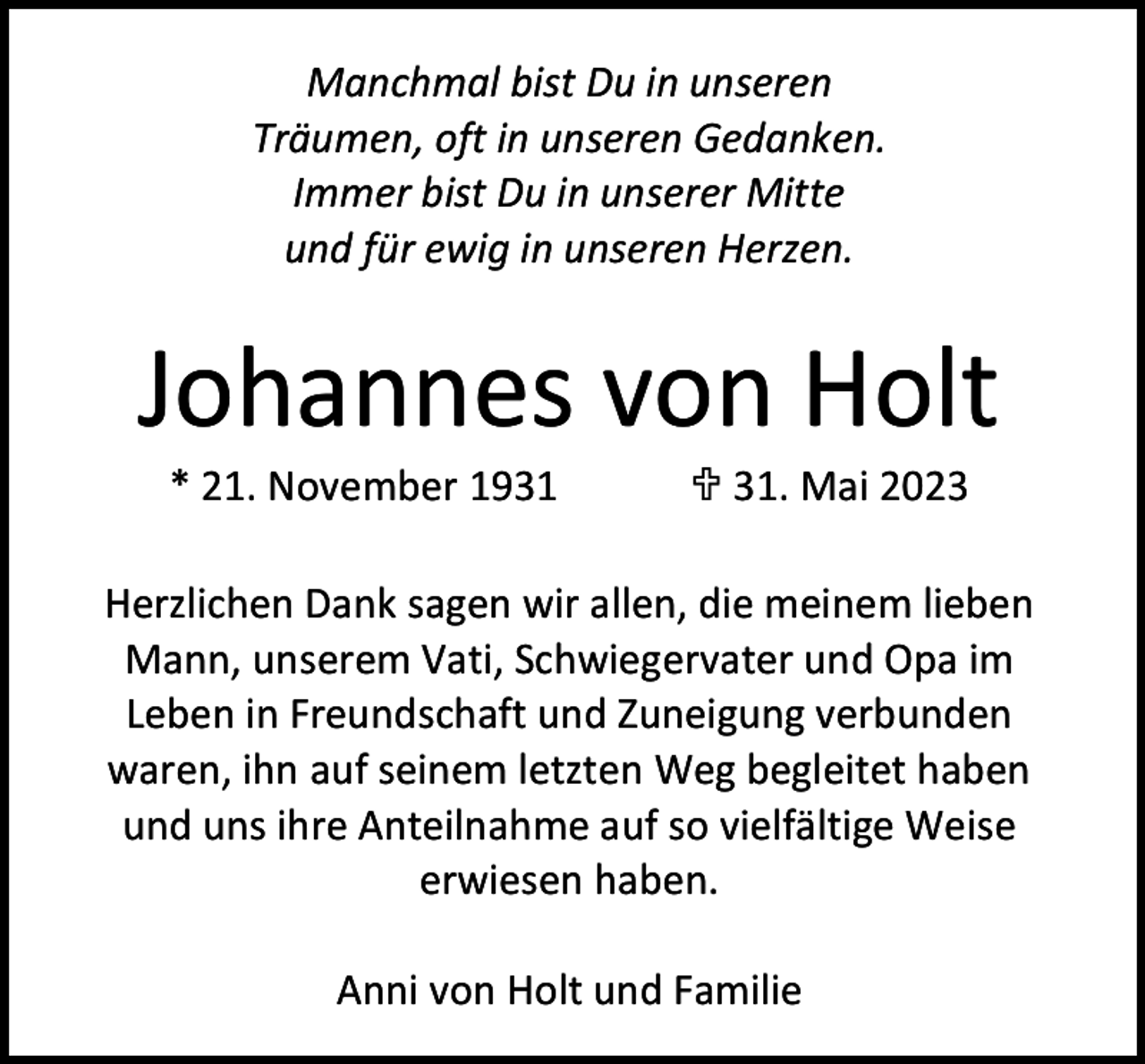 <p>Manchmal bist Du in unseren<br />Träumen, oft in unseren Gedanken.<br />Immer bist Du in unserer Mitte<br />und für ewig in unseren Herzen.</p><p>Johannes von Holt<br />* 21. November 1931</p><p> 31. Mai 2023</p><p>Herzlichen Dank sagen wir allen, die meinem lieben<br />Mann, unserem Vati, Schwiegervater und Opa im<br />Leben in Freundschaft und Zuneigung verbunden<br />waren, ihn auf seinem letzten Weg begleitet haben<br />und uns ihre Anteilnahme auf so vielfältige Weise<br />erwiesen haben.<br />Anni von Holt und Familie</p>