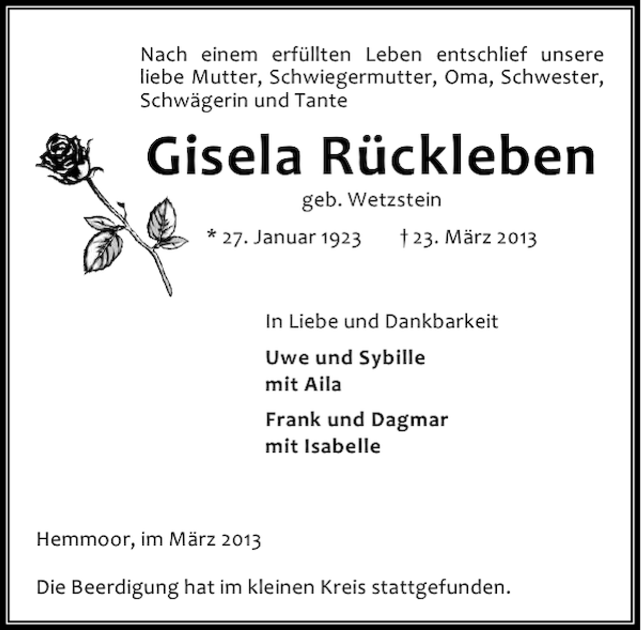 <p>Nach einem erfüllten Leben entschlief unsere<br />liebe Mutter, Schwiegermutter, Oma, Schwester,<br />Schwägerin und Tante</p><p>Gisela Rückleben<br />geb. Wetzstein</p><p>* 27. Januar 1923</p><p>† 23. März 2013</p><p>In Liebe und Dankbarkeit<br />Uwe und Sybille<br />mit Aila<br />Frank und Dagmar<br />mit Isabelle</p><p>Hemmoor, im März 2013<br />Die Beerdigung hat im kleinen Kreis stattgefunden.</p>