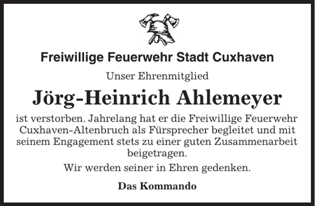 <p>Freiwillige Feuerwehr Stadt Cuxhaven<br />Unser Ehrenmitglied</p><p>Jörg-Heinrich Ahlemeyer<br />ist verstorben. Jahrelang hat er die Freiwillige Feuerwehr<br />Cuxhaven-Altenbruch als Fürsprecher begleitet und mit<br />seinem Engagement stets zu einer guten Zusammenarbeit<br />beigetragen.<br />Wir werden seiner in Ehren gedenken.<br />Das Kommando</p>