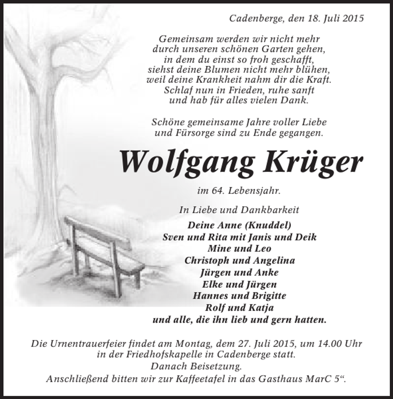 <p>Cadenberge, den 18. Juli 2015<br />Gemeinsam werden wir nicht mehr<br />durch unseren schönen Garten gehen,<br />in dem du einst so froh geschafft,<br />siehst deine Blumen nicht mehr blühen,<br />weil deine Krankheit nahm dir die Kraft.<br />Schlaf nun in Frieden, ruhe sanft<br />und hab für alles vielen Dank.<br />Schöne gemeinsame Jahre voller Liebe<br />und Fürsorge sind zu Ende gegangen.</p><p>Wolfgang Krüger<br />im 64. Lebensjahr.<br />In Liebe und Dankbarkeit<br />Deine Anne (Knuddel)<br />Sven und Rita mit Janis und Deik<br />Mine und Leo<br />Christoph und Angelina<br />Jürgen und Anke<br />Elke und Jürgen<br />Hannes und Brigitte<br />Rolf und Katja<br />und alle, die ihn lieb und gern hatten.<br />Die Urnentrauerfeier findet am Montag, dem 27. Juli 2015, um 14.00 Uhr<br />in der Friedhofskapelle in Cadenberge statt.<br />Danach Beisetzung.<br />Anschließend bitten wir zur Kaffeetafel in das Gasthaus MarC 5“.</p>