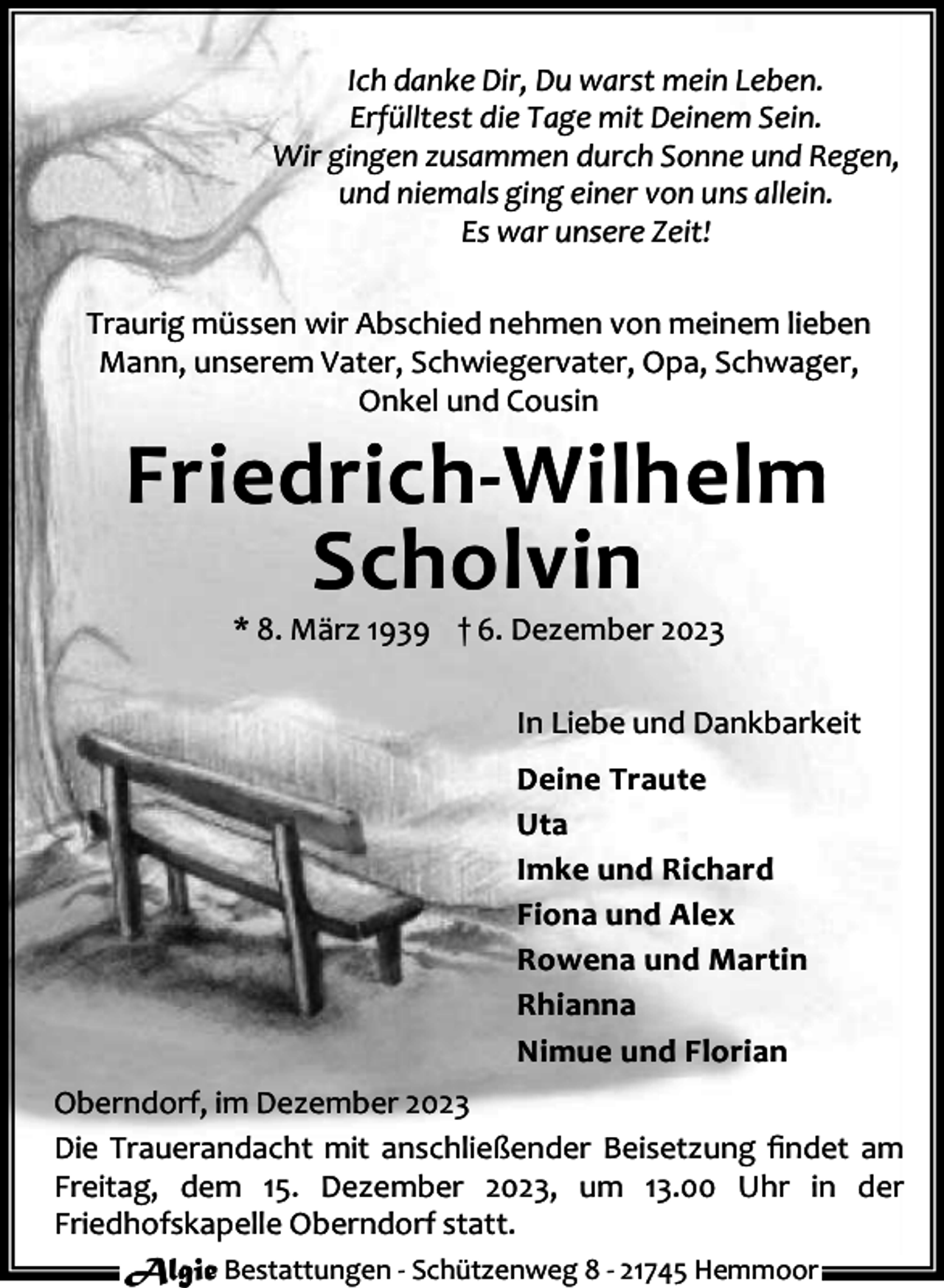 <p>Ich danke Dir, Du warst mein Leben.<br />Erfülltest die Tage mit Deinem Sein.<br />Wir gingen zusammen durch Sonne und Regen,<br />und niemals ging einer von uns allein.<br />Es war unsere Zeit!<br />Traurig müssen wir Abschied nehmen von meinem lieben<br />Mann, unserem Vater, Schwiegervater, Opa, Schwager,<br />Onkel und Cousin</p><p>Friedrich-Wilhelm<br />Scholvin<br />* 8. März 1939 † 6. Dezember 2023</p><p>In Liebe und Dankbarkeit<br />Deine Traute<br />Uta<br />Imke und Richard<br />Fiona und Alex<br />Rowena und Martin<br />Rhianna<br />Nimue und Florian<br />Oberndorf, im Dezember 2023<br />Die Trauerandacht mit anschließender Beisetzung ﬁndet am<br />Freitag, dem 15. Dezember 2023, um 13.00 Uhr in der<br />Friedhofskapelle Oberndorf statt.<br />Algie Bestattungen - Schützenweg 8 - 21745 Hemmoor</p>