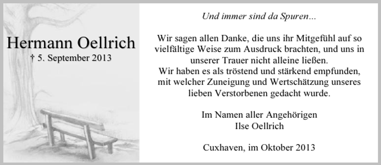 <p>Und immer sind da Spuren…</p><p>Hermann Oellrich<br />† 5. September 2013</p><p>Wir sagen allen Danke, die uns ihr Mitgefühl auf so<br />vielfältige Weise zum Ausdruck brachten, und uns in<br />unserer Trauer nicht alleine ließen.<br />Wir haben es als tröstend und stärkend empfunden,<br />mit welcher Zuneigung und Wertschätzung unseres<br />lieben Verstorbenen gedacht wurde.<br />Im Namen aller Angehörigen<br />Ilse Oellrich<br />Cuxhaven, im Oktober 2013</p>