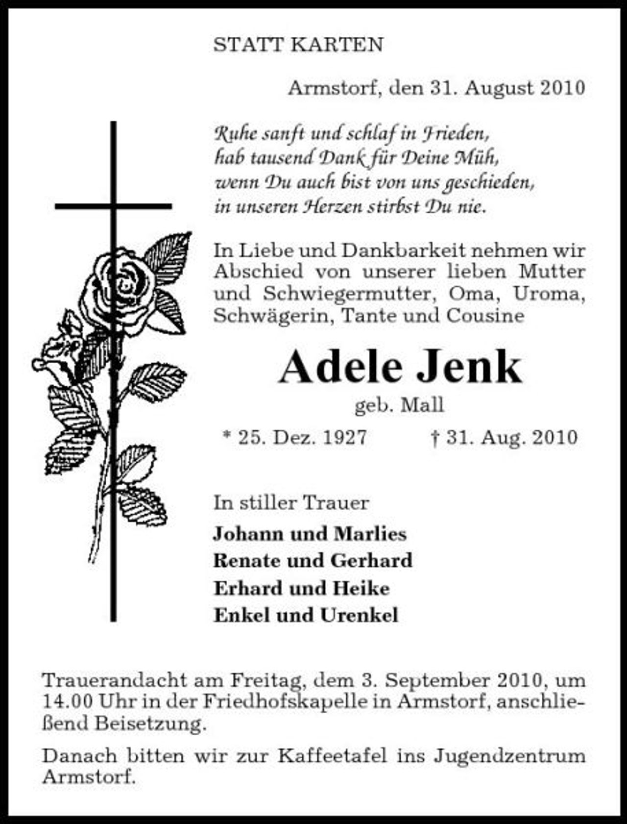<p>STATT KARTEN Armstorf, den 31. August 2010</p><p>Ruhe sanft und schlaf in Frieden, hab tausend Dank für Deine Müh, wenn Du auch bist von uns geschieden, in unseren Herzen stirbst Du nie.<br />In Liebe und Dankbarkeit nehmen wir Abschied von unserer lieben Mutter und Schwiegermutter, Oma, Uroma, Schwägerin, Tante und Cousine</p><p>Adele Jenk<br />geb. Mall * 25. Dez. 1927 In stiller Trauer Johann und Marlies Renate und Gerhard Erhard und Heike Enkel und Urenkel Trauerandacht am Freitag, dem 3. September 2010, um 14.00 Uhr in der Friedhofskapelle in Armstorf, anschließend Beisetzung. Danach bitten wir zur Kaffeetafel ins Jugendzentrum Armstorf. † 31. Aug. 2010</p>